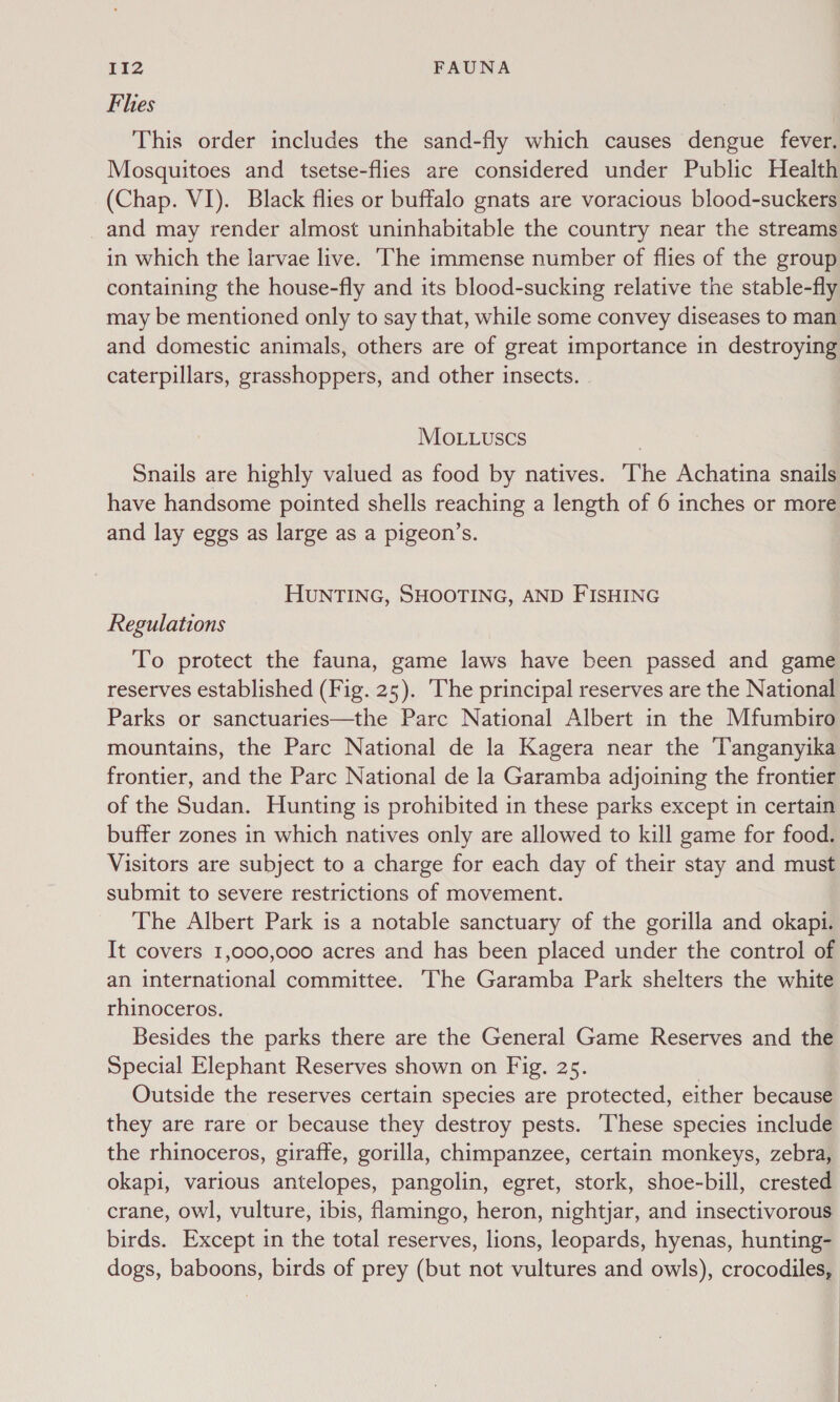 Flies This order includes the sand-fly which causes dengue fever. Mosquitoes and tsetse-flies are considered under Public Health (Chap. VI). Black flies or buffalo gnats are voracious blood-suckers and may render almost uninhabitable the country near the streams in which the larvae live. The immense number of flies of the group containing the house-fly and its blood-sucking relative the stable-fly may be mentioned only to say that, while some convey diseases to man and domestic animals, others are of great importance in destroying caterpillars, grasshoppers, and other insects. MOoLuLuscs Snails are highly valued as food by natives. ‘The Achatina snails have handsome pointed shells reaching a length of 6 inches or more and lay eggs as large as a pigeon’s. HUNTING, SHOOTING, AND FISHING Regulations To protect the fauna, game laws have been passed and game reserves established (Fig. 25). ‘The principal reserves are the National Parks or sanctuaries—the Parc National Albert in the Mfumbiro mountains, the Parc National de la Kagera near the Tanganyika frontier, and the Parc National de la Garamba adjoining the frontier of the Sudan. Hunting is prohibited in these parks except in certain buffer zones in which natives only are allowed to kill game for food. Visitors are subject to a charge for each day of their stay and must submit to severe restrictions of movement. The Albert Park is a notable sanctuary of the gorilla and okapi. It covers 1,000,000 acres and has been placed under the control of an international committee. The Garamba Park shelters the white rhinoceros. Besides the parks there are the General Game Reserves and the Special Elephant Reserves shown on Fig. 25. Outside the reserves certain species are protected, either because they are rare or because they destroy pests. These species include the rhinoceros, giraffe, gorilla, chimpanzee, certain monkeys, zebra, okapi, various antelopes, pangolin, egret, stork, shoe-bill, crested crane, owl, vulture, ibis, flamingo, heron, nightjar, and insectivorous birds. Except in the total reserves, lions, leopards, hyenas, hunting- dogs, baboons, birds of prey (but not vultures and owls), crocodiles, | | |