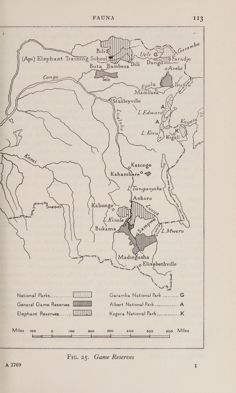 Il3 ot ee Billi i (Api) Elephant Training SchoolY tL a!            med be gs: \ Gare , (4 ; || 4 } z only] iT? Faradje <Afe Dili Dungu é Buta Bambesa “'! eAvebi J Congo {ire af | y, \ ele ulu {| | ru ae Ep S < ft Mambasa Q Stanleyville iS L.Edward, S eS A Kagets a S. L. Kivu \e . 45 ny 25, : oKasongo ee Kabambare° DP LiTanganytka £ eee poke (| L.Kisale | Cail: Bukamadfl| { ee trey Lot yee oe Elisabethville wey 4 ee ‘onl National Parks............. Garamba National Park ..,.0.......G General Game Reserves Tn Albert National Park ..2...0....0... A Elephant Reserves....... () Kagera National ee i ee ae Miles 100 re) 100 200 300 400 500 soo Miles ee ee A 2769 Fic. 25. Game Reserves