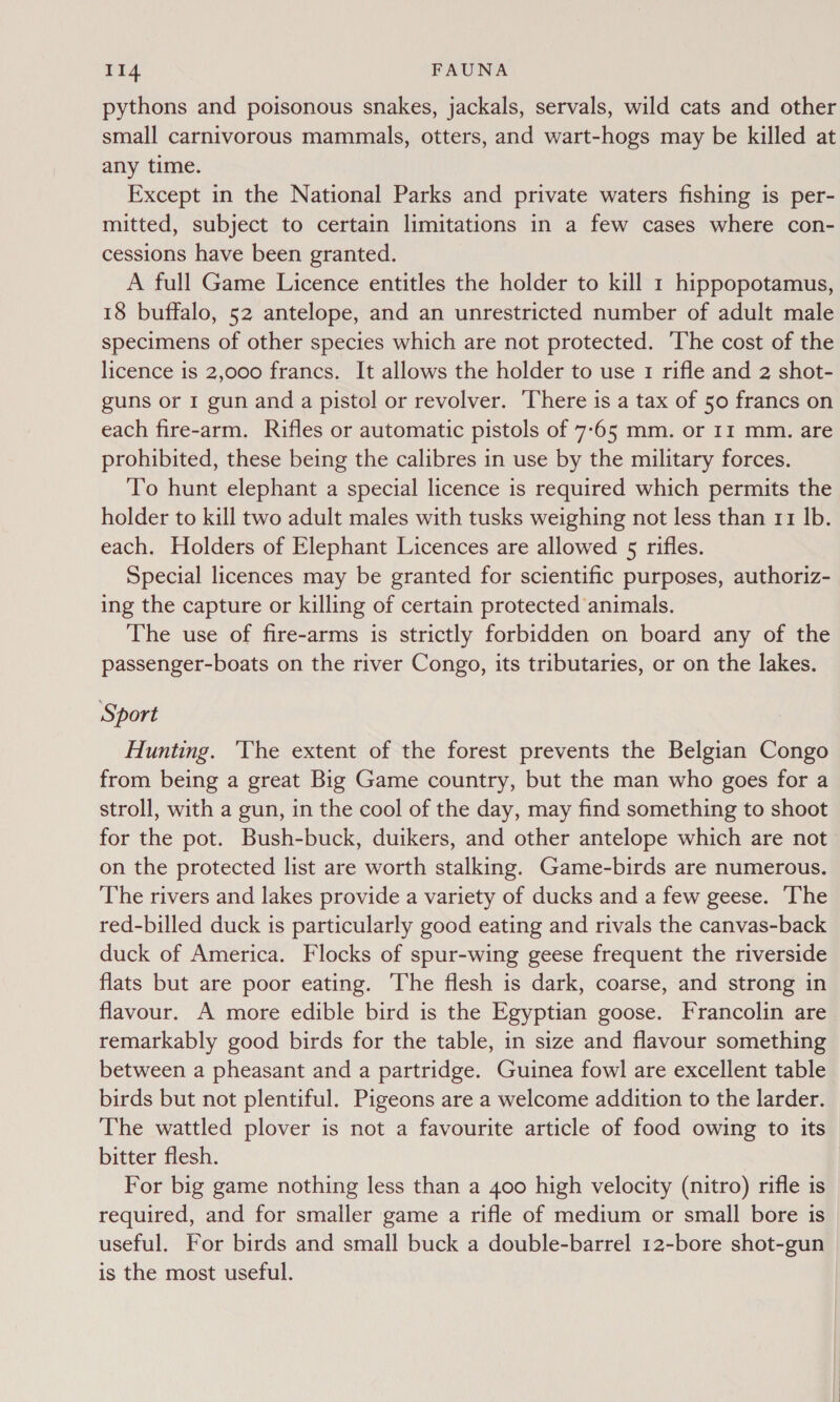 pythons and poisonous snakes, jackals, servals, wild cats and other small carnivorous mammals, otters, and wart-hogs may be killed at any time. Except in the National Parks and private waters fishing is per- mitted, subject to certain limitations in a few cases where con- cessions have been granted. A full Game Licence entitles the holder to kill 1 hippopotamus, 18 buffalo, 52 antelope, and an unrestricted number of adult male specimens of other species which are not protected. ‘The cost of the licence is 2,000 francs. It allows the holder to use 1 rifle and 2 shot- guns or 1 gun and a pistol or revolver. There is a tax of 50 francs on each fire-arm. Rifles or automatic pistols of 7-65 mm. or 11 mm. are prohibited, these being the calibres in use by the military forces. To hunt elephant a special licence is required which permits the holder to kill two adult males with tusks weighing not less than 11 Ib. each. Holders of Elephant Licences are allowed 5 rifles. Special licences may be granted for scientific purposes, authoriz- ing the capture or killing of certain protected animals. The use of fire-arms is strictly forbidden on board any of the passenger-boats on the river Congo, its tributaries, or on the lakes. Sport Hunting. 'The extent of the forest prevents the Belgian Congo from being a great Big Game country, but the man who goes for a stroll, with a gun, in the cool of the day, may find something to shoot for the pot. Bush-buck, duikers, and other antelope which are not on the protected list are worth stalking. Game-birds are numerous. The rivers and lakes provide a variety of ducks and a few geese. The red-billed duck is particularly good eating and rivals the canvas-back duck of America. Flocks of spur-wing geese frequent the riverside flats but are poor eating. The flesh is dark, coarse, and strong in flavour. A more edible bird is the Egyptian goose. Francolin are remarkably good birds for the table, in size and flavour something between a pheasant and a partridge. Guinea fowl are excellent table birds but not plentiful. Pigeons are a welcome addition to the larder. The wattled plover is not a favourite article of food owing to its bitter flesh. For big game nothing less than a 400 high velocity (nitro) rifle is required, and for smaller game a rifle of medium or small bore is useful. For birds and small buck a double-barrel 12-bore shot-gun is the most useful.