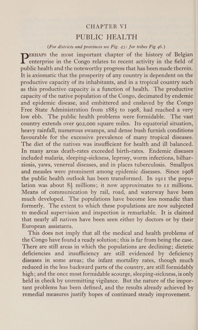 CHAPTER VI PUBLIC HEALTH (For districts and provinces see Fig. 43: for tribes Fig 46.) ERHAPS the most important chapter of the history of Belgian |e el in the Congo relates to recent activity in the field of public health and the noteworthy progress that has been made therein. It is. axiomatic that the prosperity of any country is dependent on the productive capacity of its inhabitants, and in a tropical country such as this productive capacity is a function of health. The productive capacity of the native population of the Congo, decimated by endemic and epidemic disease, and embittered and enslaved by the Congo Free State Administration from 1885 to 1908, had reached a very low ebb. The public health problems were formidable. The vast country extends over 902,000 square miles. Its equatorial situation, heavy rainfall, numerous swamps, and dense bush furnish conditions favourable for the excessive prevalence of many tropical diseases. The diet of the natives was insufficient for health and ill balanced. In many areas death-rates exceeded birth-rates. Endemic diseases included malaria, sleeping-sickness, leprosy, worm infections, bilhar- z10sis, yaws, venereal diseases, and in places tuberculosis. Smallpox and measles were prominent among epidemic diseases. Since 1908 the public health outlook has been transformed. In 1g11 the popu- lation was about 84 millions; it now approximates to 11 millions. Means of communication by rail, road, and waterway have been much developed. The populations have become less nomadic than formerly. The extent to which these populations are now subjected to medical supervision and inspection is remarkable. It is claimed that nearly all natives have been seen either by doctors or by their European assistants. This does not imply that all the medical and health problems of the Congo have found a ready solution; this is far from being the case. There are still areas in which the populations are declining; dietetic deficiencies and insufficiency are still evidenced by deficiency diseases 1n some areas; the infant mortality rates, though much reduced in the less backward parts of the country, are still formidably high; and the once most formidable scourge, sleeping-sickness, is only held in check by unremitting vigilance. But the nature of the impor- tant problems has been defined, and the results already achieved by remedial measures justify hopes of continued steady improvement.
