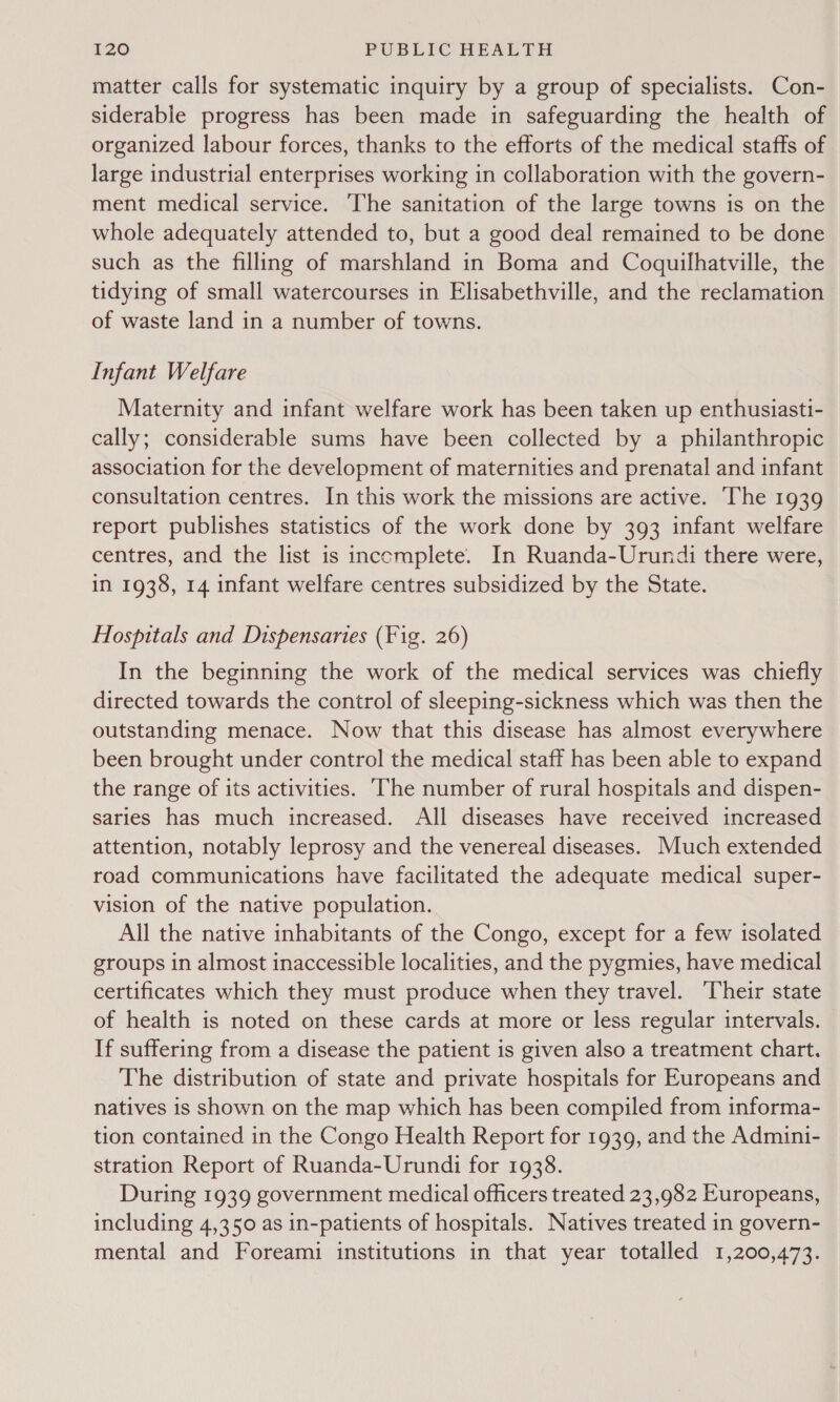 matter calls for systematic inquiry by a group of specialists. Con- siderable progress has been made in safeguarding the health of organized labour forces, thanks to the efforts of the medical staffs of large industrial enterprises working in collaboration with the govern- ment medical service. ‘The sanitation of the large towns is on the whole adequately attended to, but a good deal remained to be done such as the filling of marshland in Boma and Coquilhatville, the tidying of small watercourses in Elisabethville, and the reclamation of waste land in a number of towns. Infant Welfare Maternity and infant welfare work has been taken up enthusiasti- cally; considerable sums have been collected by a philanthropic association for the development of maternities and prenatal and infant consultation centres. In this work the missions are active. The 1939 report publishes statistics of the work done by 393 infant welfare centres, and the list is incemplete. In Ruanda-Urundi there were, in 1938, 14 infant welfare centres subsidized by the State. Hospitals and Dispensaries (Fig. 26) In the beginning the work of the medical services was chiefly directed towards the control of sleeping-sickness which was then the outstanding menace. Now that this disease has almost everywhere been brought under control the medical staff has been able to expand the range of its activities. ‘The number of rural hospitals and dispen- saries has much increased. All diseases have received increased attention, notably leprosy and the venereal diseases. Much extended road communications have facilitated the adequate medical super- vision of the native population. All the native inhabitants of the Congo, except for a few isolated groups in almost inaccessible localities, and the pygmies, have medical certificates which they must produce when they travel. Their state of health is noted on these cards at more or less regular intervals. If suffering from a disease the patient is given also a treatment chart. The distribution of state and private hospitals for Europeans and natives is shown on the map which has been compiled from informa- tion contained in the Congo Health Report for 1939, and the Admini- stration Report of Ruanda-Urundi for 1938. During 1939 government medical officers treated 23,982 Europeans, including 4,350 as in-patients of hospitals. Natives treated in govern- mental and Foreami institutions in that year totalled 1,200,473.