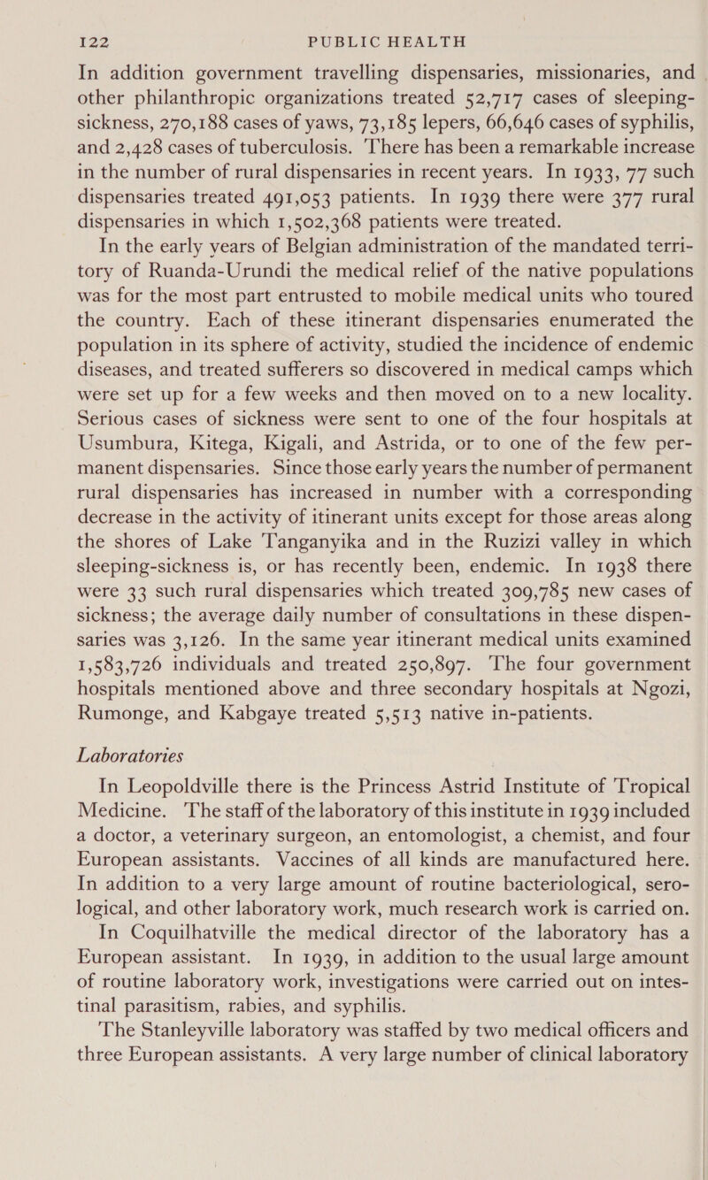 In addition government travelling dispensaries, missionaries, and _ other philanthropic organizations treated 52,717 cases of sleeping- sickness, 270,188 cases of yaws, 73,185 lepers, 66,646 cases of syphilis, and 2,428 cases of tuberculosis. ‘There has been a remarkable increase in the number of rural dispensaries in recent years. In 1933, 77 such dispensaries treated 491,053 patients. In 1939 there were 377 rural dispensaries in which 1,502,368 patients were treated. In the early years of Belgian administration of the mandated terr1i- tory of Ruanda-Urundi the medical relief of the native populations was for the most part entrusted to mobile medical units who toured the country. Each of these itinerant dispensaries enumerated the population in its sphere of activity, studied the incidence of endemic diseases, and treated sufferers so discovered in medical camps which were set up for a few weeks and then moved on to a new locality. Serious cases of sickness were sent to one of the four hospitals at Usumbura, Kitega, Kigali, and Astrida, or to one of the few per- manent dispensaries. Since those early years the number of permanent rural dispensaries has increased in number with a corresponding decrease in the activity of itinerant units except for those areas along the shores of Lake Tanganyika and in the Ruzizi valley in which sleeping-sickness is, or has recently been, endemic. In 1938 there were 33 such rural dispensaries which treated 309,785 new cases of sickness; the average daily number of consultations in these dispen- saries was 3,126. In the same year itinerant medical units examined 1,583,726 individuals and treated 250,897. ‘The four government hospitals mentioned above and three secondary hospitals at Ngozi, Rumonge, and Kabgaye treated 5,513 native in-patients. Laboratories In Leopoldville there is the Princess Astrid Institute of ‘Tropical Medicine. ‘The staff of the laboratory of this institute in 1939 included a doctor, a veterinary surgeon, an entomologist, a chemist, and four European assistants. Vaccines of all kinds are manufactured here. In addition to a very large amount of routine bacteriological, sero- logical, and other laboratory work, much research work is carried on. In Coquilhatville the medical director of the laboratory has a European assistant. In 1939, in addition to the usual large amount of routine laboratory work, investigations were carried out on intes- tinal parasitism, rabies, and syphilis. The Stanleyville laboratory was staffed by two medical officers and three European assistants. A very large number of clinical laboratory