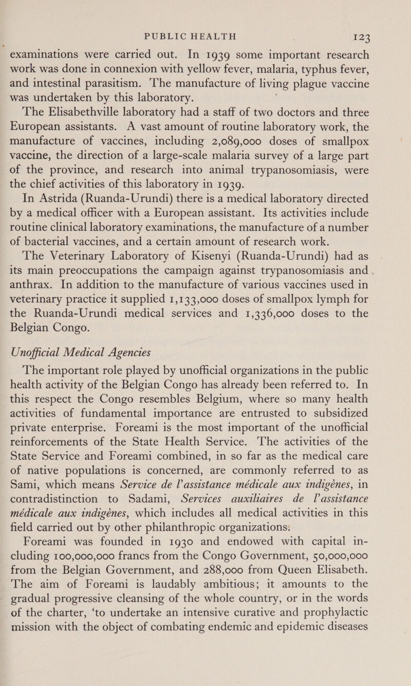 examinations were carried out. In 1939 some important research work was done in connexion with yellow fever, malaria, typhus fever, and intestinal parasitism. ‘The manufacture of living plague vaccine was undertaken by this laboratory. The Elisabethville laboratory had a staff of two doctors and three European assistants. A vast amount of routine laboratory work, the manufacture of vaccines, including 2,089,000 doses of smallpox vaccine, the direction of a large-scale malaria survey of a large part of the province, and research into animal trypanosomiasis, were the chief activities of this laboratory in 1939. In Astrida (Ruanda-Urundi) there is a medical laboratory directed by a medical officer with a European assistant. Its activities include routine clinical laboratory examinations, the manufacture of a number of bacterial vaccines, and a certain amount of research work. The Veterinary Laboratory of Kisenyi (Ruanda-Urundi) had as its main preoccupations the campaign against trypanosomiasis and anthrax. In addition to the manufacture of various vaccines used in veterinary practice it supplied 1,133,000 doses of smallpox lymph for the Ruanda-Urundi medical services and 1,336,000 doses to the Belgian Congo. Unofficial Medical Agencies The important role played by unofficial organizations in the public health activity of the Belgian Congo has already been referred to. In this respect the Congo resembles Belgium, where so many health activities of fundamental importance are entrusted to subsidized private enterprise. Foreami is the most important of the unofficial reinforcements of the State Health Service. The activities of the State Service and Foreami combined, in so far as the medical care of native populations is concerned, are commonly referred to as Sami, which means Service de l’assistance médicale aux indigenes, in contradistinction to Sadami, Services auxiliaires de Tlassistance médicale aux indigenes, which includes all medical activities in this field carried out by other philanthropic organizations. | Foreami was founded in 1930 and endowed with capital in- cluding 100,000,000 francs from the Congo Government, 50,000,000 from the Belgian Government, and 288,000 from Queen Elisabeth. The aim of Foreami is laudably ambitious; it amounts to the gradual progressive cleansing of the whole country, or in the words of the charter, ‘to undertake an intensive curative and prophylactic mission with the object of combating endemic and epidemic diseases