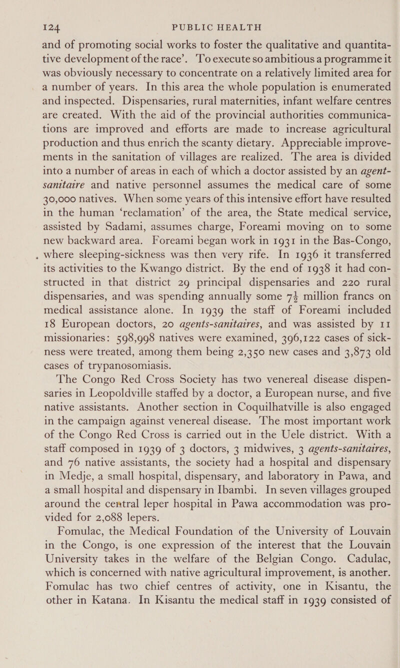 oe and of promoting social works to foster the qualitative and quantita- tive development of the race’. ‘To execute so ambitious a programme it was obviously necessary to concentrate on a relatively limited area for a number of years. In this area the whole population is enumerated and inspected. Dispensaries, rural maternities, infant welfare centres are created. With the aid of the provincial authorities communica- tions are improved and efforts are made to increase agricultural production and thus enrich the scanty dietary. Appreciable improve- ments in the sanitation of villages are realized. The area is divided into a number of areas in each of which a doctor assisted by an agent- sanitaire and native personnel assumes the medical care of some 30,000 natives. When some years of this intensive effort have resulted in the human ‘reclamation’ of the area, the State medical service, assisted by Sadami, assumes charge, Foreami moving on to some new backward area. Foreami began work in 1931 in the Bas-Congo, where sleeping-sickness was then very rife. In 1936 it transferred its activities to the Kwango district. By the end of 1938 it had con- structed in that district 29 principal dispensaries and 220 rural dispensaries, and was spending annually some 74 million francs on medical assistance alone. In 1939 the staff of Foreami included 18 European doctors, 20 agents-sanitaires, and was assisted by 11 missionaries: 598,998 natives were examined, 396,122 cases of sick- ness were treated, among them being 2,350 new cases and 3,873 old cases of trypanosomiasis. The Congo Red Cross Society has two venereal disease dispen- saries in Leopoldville staffed by a doctor, a European nurse, and five native assistants. Another section in Coquilhatville is also engaged in the campaign against venereal disease. ‘The most important work of the Congo Red Cross is carried out in the Uele district. With a staff composed in 1939 of 3 doctors, 3 midwives, 3 agents-sanitaires, and 76 native assistants, the society had a hospital and dispensary in Medje, a small hospital, dispensary, and laboratory in Pawa, and a small hospital and dispensary in Ibambi. In seven villages grouped around the cemtral leper hospital in Pawa accommodation was pro- vided for 2,088 lepers. Fomulac, the Medical Foundation of the University of Louvain in the Congo, is one expression of the interest that the Louvain University takes in the welfare of the Belgian Congo. Cadulac, which is concerned with native agricultural improvement, is another. Fomulac has two chief centres of activity, one in Kisantu, the other in Katana. In Kisantu the medical staff in 1939 consisted of
