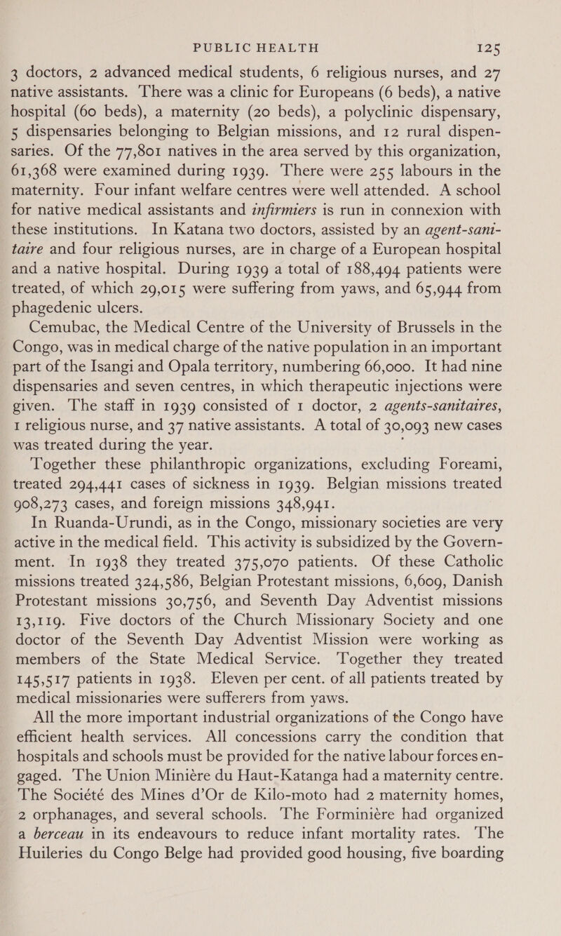 3 doctors, 2 advanced medical students, 6 religious nurses, and 27 native assistants. ‘There was a clinic for Europeans (6 beds), a native hospital (60 beds), a maternity (20 beds), a polyclinic dispensary, 5 dispensaries belonging to Belgian missions, and 12 rural dispen- saries. Of the 77,801 natives in the area served by this organization, 61,368 were examined during 1939. There were 255 labours in the maternity. Four infant welfare centres were well attended. A school for native medical assistants and infirmiers is run in connexion with these institutions. In Katana two doctors, assisted by an agent-sani- tare and four religious nurses, are in charge of a European hospital and a native hospital. During 1939 a total of 188,494 patients were treated, of which 29,015 were suffering from yaws, and 65,944 from phagedenic ulcers. Cemubac, the Medical Centre of the University of Brussels in the Congo, was in medical charge of the native population in an important part of the Isangi and Opala territory, numbering 66,000. It had nine dispensaries and seven centres, in which therapeutic injections were given. The staff in 1939 consisted of 1 doctor, 2 agents-sanitaires, 1 religious nurse, and 37 native assistants. A total of 30,093 new cases was treated during the year. Together these philanthropic organizations, excluding Foream1, treated 294,441 cases of sickness in 1939. Belgian missions treated 908,273 cases, and foreign missions 348,941. In Ruanda-Urundi, as in the Congo, missionary societies are very active in the medical field. This activity is subsidized by the Govern- ment. In 1938 they treated 375,070 patients. Of these Catholic missions treated 324,586, Belgian Protestant missions, 6,609, Danish Protestant missions 30,756, and Seventh Day Adventist missions 13,119. Five doctors of the Church Missionary Society and one doctor of the Seventh Day Adventist Mission were working as members of the State Medical Service. Together they treated 145,517 patients in 1938. Eleven per cent. of all patients treated by medical missionaries were sufferers from yaws. All the more important industrial organizations of the Congo have efficient health services. All concessions carry the condition that hospitals and schools must be provided for the native labour forces en- gaged. ‘he Union Miniére du Haut-Katanga had a maternity centre. The Société des Mines d’Or de Kilo-moto had 2 maternity homes, 2 orphanages, and several schools. ‘The Forminiére had organized a berceau in its endeavours to reduce infant mortality rates. ‘The Huileries du Congo Belge had provided good housing, five boarding