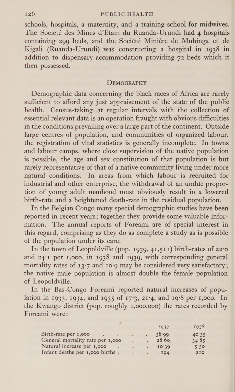 schools, hospitals, a maternity, and a training school for midwives. The Société des Mines d’Etain du Ruanda-Urundi had 4 hospitals containing 299 beds, and the Société Miniére de Muhinga et de Kigali (Ruanda-Urundi) was constructing a hospital in 1938 in addition to dispensary accommodation providing 72 beds which it then possessed. DEMOGRAPHY Demographic data concerning the black races of Africa are rarely sufficient to afford any just appraisement of the state of the public health. Census-taking at regular intervals with the collection of essential relevant data is an operation fraught with obvious difficulties in the conditions prevailing over a large part of the continent. Outside large centres of population, and communities of organized labour, the registration of vital statistics is generally incomplete. In towns and labour camps, where close supervision of the native population is possible, the age and sex constitution of that population is but rarely representative of that of a native community living under more natural conditions. In areas from which labour is recruited for industrial and other enterprise, the withdrawal of an undue propor- tion of young adult manhood must obviously result in a lowered birth-rate and a heightened death-rate in the residual population. In the Belgian Congo many special demographic studies have been reported in recent years; together they provide some valuable infor- mation. The annual reports of Foreami are of special interest in this regard, comprising as they do as complete a study as is possible of the population under its care. In the town of Leopoldville (pop. 1939, 41,511) birth-rates of 22-0 and 24°I per 1,000, in 1938 and 1939, with corresponding general mortality rates of 13°7 and 10-9 may be considered very satisfactory ; the native male population is almost double the female population of Leopoldville. In the Bas-Congo Foreami reported natural increases of popu- lation in 1933, 1934, and 1935 of 17-3, 21-4, and 19°8 per 1,000. In the Kwango district (pop. roughly 1,000,000) the rates recorded by Foreami were: 1937 1938 Birth-rate per 1,000 : : : iu BoOo 40°35 General mortality rate per 1,00 : 6s. BO OO: 34°85 Natural increase per 1,000 : : . O39 5°50 Infant deaths per 1,000 births . ; : 194 210