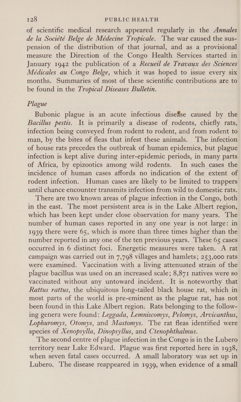 of scientific medical research appeared regularly in the Annales de la Société Belge de Médecine Tropicale. ‘The war caused the sus- pension of the distribution of that journal, and as a provisional measure the Direction of the Congo Health Services started in January 1942 the publication of a Hao de Travaux des Sciences Médicales au Congo Belge, which it was hoped to issue every six months. Summaries of most of these scientific contributions are to be found in the Tropical Diseases Bulletin. Plague Bubonic plague is an acute infectious dise#se caused by the Bacillus pestis. It is primarily a disease of rodents, chiefly rats, infection being conveyed from rodent to rodent, and from rodent to man, by the bites of fleas that infest these animals. ‘The infection of house rats precedes the outbreak of human epidemics, but plague infection is kept alive during inter-epidemic periods, in many parts of Africa, by epizootics among wild rodents. In such cases the incidence of human cases affords no indication of .the extent of rodent infection. Human cases are likely to be limited to trappers until chance encounter transmits infection from wild to domestic rats. There are two known areas of plague infection in the Congo, both in the east. The most persistent area is in the Lake Albert region, which has been kept under close observation for many years. ‘The number of human cases reported in any one year is not large: in 1939 there were 65, which is more than three times higher than the number reported in any one of the ten previous years. ‘These 65 cases occurred in 6 distinct foci. Energetic measures were taken. A rat campaign was carried out in 7,798 villages and hamlets; 253,000 rats were examined. Vaccination with a living attenuated strain of the plague bacillus was used on an increased scale; 8,871 natives were so vaccinated without any untoward incident. It is noteworthy that Rattus rattus, the ubiquitous long-tailed black house rat, which in most parts of the world is pre-eminent as the plague rat, has not been found in this Lake Albert region: Rats belonging to the follow- ing genera were found: Leggada, Lemniscomys, Pelomys, Arvicanthus, Lophuromys, Otomys, and Mastomys. ‘The rat fleas identified were species of Xenopsylla, Dinopsyllus, and Ctenophthalmus. The second centre of plague infection in the Congo is in the Lubero territory near Lake Edward. Plague was first reported here in 1938, when seven fatal cases occurred. A small laboratory was set up in Lubero. ‘The disease reappeared in 1939, when evidence of a small