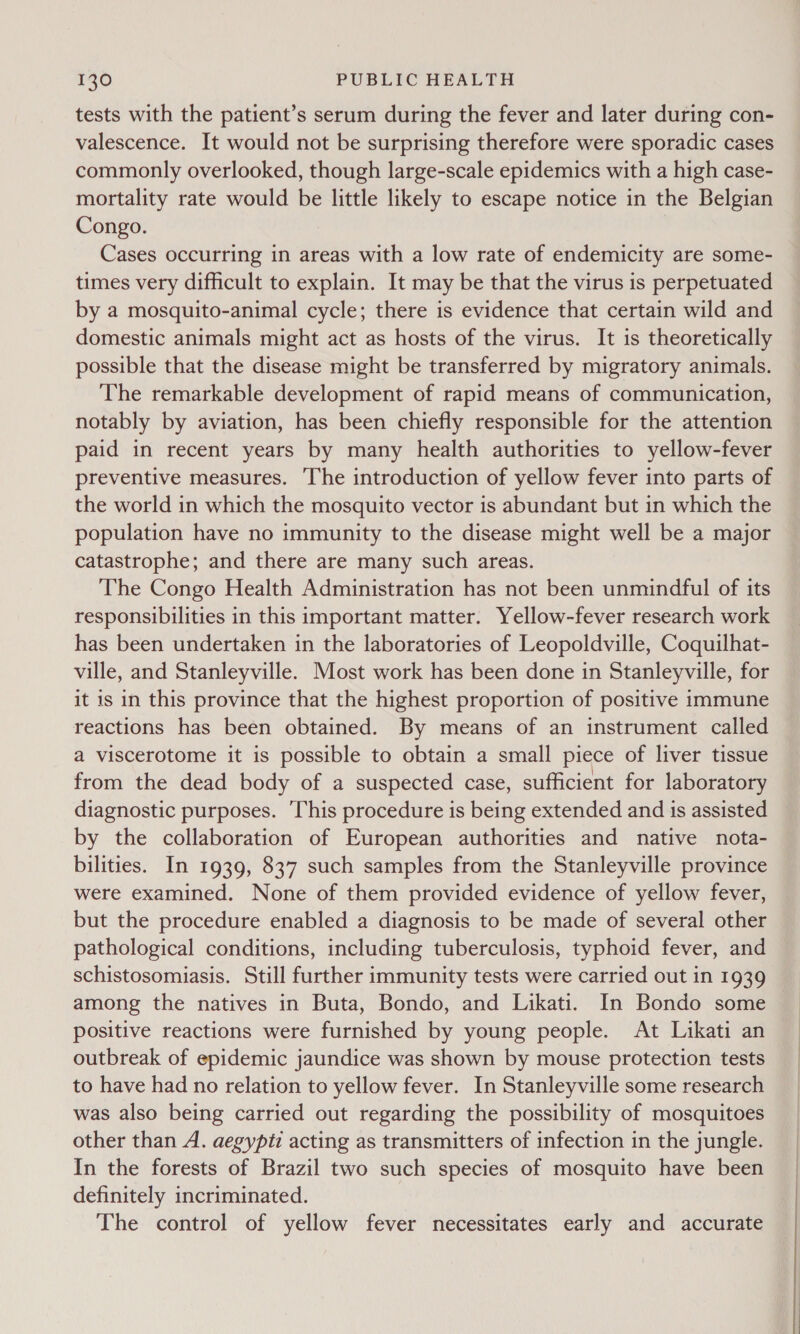 tests with the patient’s serum during the fever and later during con- valescence. It would not be surprising therefore were sporadic cases commonly overlooked, though large-scale epidemics with a high case- mortality rate would be little likely to escape notice in the Belgian Congo. Cases occurring in areas with a low rate of endemicity are some- times very difficult to explain. It may be that the virus is perpetuated by a mosquito-animal cycle; there is evidence that certain wild and domestic animals might act as hosts of the virus. It is theoretically possible that the disease might be transferred by migratory animals. The remarkable development of rapid means of communication, notably by aviation, has been chiefly responsible for the attention paid in recent years by many health authorities to yellow-fever preventive measures. The introduction of yellow fever into parts of the world in which the mosquito vector is abundant but in which the population have no immunity to the disease might well be a major catastrophe; and there are many such areas. The Congo Health Administration has not been unmindful of its responsibilities in this important matter. Yellow-fever research work has been undertaken in the laboratories of Leopoldville, Coquilhat- ville, and Stanleyville. Most work has been done in Stanleyville, for it is in this province that the highest proportion of positive immune reactions has been obtained. By means of an instrument called a viscerotome it is possible to obtain a small piece of liver tissue from the dead body of a suspected case, sufficient for laboratory diagnostic purposes. This procedure is being extended and is assisted by the collaboration of European authorities and native nota- bilities. In 1939, 837 such samples from the Stanleyville province were examined. None of them provided evidence of yellow fever, but the procedure enabled a diagnosis to be made of several other pathological conditions, including tuberculosis, typhoid fever, and schistosomiasis. Still further immunity tests were carried out in 1939 among the natives in Buta, Bondo, and Likati. In Bondo some positive reactions were furnished by young people. At Likati an outbreak of epidemic jaundice was shown by mouse protection tests to have had no relation to yellow fever. In Stanleyville some research was also being carried out regarding the possibility of mosquitoes other than A. aegypti acting as transmitters of infection in the jungle. In the forests of Brazil two such species of mosquito have been definitely incriminated. The control of yellow fever necessitates early and accurate