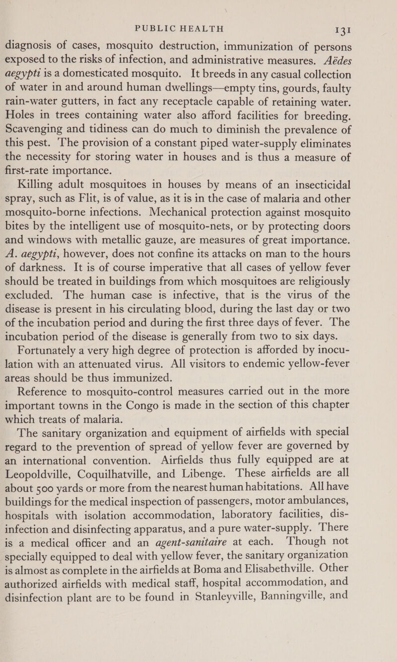 diagnosis of cases, mosquito destruction, immunization of persons exposed to the risks of infection, and administrative measures. Aédes aegypti is a domesticated mosquito. It breeds in any casual collection of water in and around human dwellings—empty tins, gourds, faulty rain-water gutters, in fact any receptacle capable of retaining water. Holes in trees containing water also afford facilities for breeding. Scavenging and tidiness can do much to diminish the prevalence of this pest. The provision of a constant piped water-supply eliminates the necessity for storing water in houses and is thus a measure of first-rate importance. Killing adult mosquitoes in houses by means of an insecticidal spray, such as Fit, is of value, as it is in the case of malaria and other mosquito-borne infections. Mechanical protection against mosquito bites by the intelligent use of mosquito-nets, or by protecting doors and windows with metallic gauze, are measures of great importance. A. aegypti, however, does not confine its attacks on man to the hours of darkness. It is of course imperative that all cases of yellow fever should be treated in buildings from which mosquitoes are religiously excluded. The human case is infective, that is the virus of the disease is present in his circulating blood, during the last day or two of the incubation period and during the first three days of fever. The incubation period of the disease is generally from two to six days. Fortunately a very high degree of protection is afforded by inocu- lation with an attenuated virus. All visitors to endemic yellow-fever areas should be thus immunized. Reference to mosquito-control measures carried out in the more important towns in the Congo is made in the section of this chapter which treats of malaria. The sanitary organization and equipment of airfields with special regard to the prevention of spread of yellow fever are governed by an international convention. Airfields thus fully equipped are at Leopoldville, Coquilhatville, and Libenge. These airfields are all about 500 yards or more from the nearest human habitations. All have buildings for the medical inspection of passengers, motor ambulances, hospitals with isolation accommodation, laboratory facilities, dis- infection and disinfecting apparatus, and a pure water-supply. There is a medical officer and an agent-sanitaire at each. ‘Though not specially equipped to deal with yellow fever, the sanitary organization is almost as complete in the airfields at Boma and Elisabethville. Other authorized airfields with medical staff, hospital accommodation, and disinfection plant are to be found in Stanleyville, Banningville, and