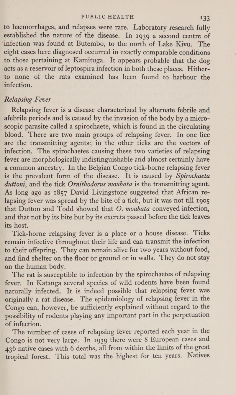 to haemorrhages, and relapses were rare. Laboratory research fully established the nature of the disease. In 1939 a second centre of infection was found at Butembo, to the north of Lake Kivu. The eight cases here diagnosed occurred in exactly comparable conditions to those pertaining at Kamituga. It appears probable that the dog acts as a reservoir of leptospira infection in both these places. Hither- to none of the rats examined has been found to harbour the infection. Relapsing Fever Relapsing fever is a disease characterized by alternate febrile and afebrile periods and is caused by the invasion of the body by a micro- scopic parasite called a spirochaete, which is found in the circulating. blood. There are two main groups of relapsing fever. In one lice are the transmitting agents; in the other ticks are the vectors of infection. The spirochaetes causing these two varieties of relapsing fever are morphologically indistinguishable and almost certainly have a common ancestry. In the Belgian Congo tick-borne relapsing fever is the prevalent form of the disease. It is caused by Spzrochaeta duttoni, and the tick Ornithodorus moubata is the transmitting agent. As long ago as 1857 David Livingstone suggested that African re- lapsing fever was spread by the bite of a tick, but it was not till 1905 that Dutton and Todd showed that O. moubata conveyed infection, and that not by its bite but by its excreta passed before the tick leaves its host. Tick-borne relapsing fever is a place or a house disease. Ticks remain infective throughout their life and can transmit the infection to their offspring. They can remain alive for two years without food, and find shelter on the floor or ground or in walls. ‘They do not stay on the human body. The rat is susceptible to infection by the spirochaetes of relapsing fever. In Katanga several species of wild rodents have been found naturally infected. It is indeed possible that relapsing fever was originally a rat disease. The epidemiology of relapsing fever in the Congo can, however, be sufficiently explained without regard to the possibility of rodents playing any important part in the perpetuation of infection. The number of cases of relapsing fever reported each year in the Congo is not very large. In 1939 there were 8 European cases and 436 native cases with 6 deaths, all from within the limits of the great tropical forest. This total was the highest for ten years. Natives
