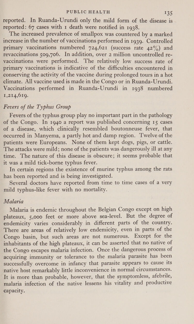 reported. In Ruanda-Urundi only the mild form of the disease is reported: 67 cases with 1 death were notified in 1938. The increased prevalence of smallpox was countered by a marked increase in the number of vaccinations performed in 1939. Controlled primary vaccinations numbered 724,621 (success rate 42°) and revaccinations 509,706. In addition, over 2 million uncontrolled re- vaccinations were performed. The relatively low success rate of primary vaccinations is indicative of the difficulties encountered in conserving the activity of the vaccine during prolonged tours in a hot climate. Ail vaccine used is made in the Congo or in Ruanda-Urundi. Vaccinations performed in Ruanda-Urundi in 1938 numbered 1,214,619. Fevers of the Typhus Group Fevers of the typhus group play no important part in the pathology of the Congo. In 1940 a report was published concerning 15 cases of a disease, which clinically resembled boutonneuse fever, that occurred in Manyema, a partly hot and damp region. ‘T'welve of the patients were Europeans. None of them kept dogs, pigs, or cattle. The attacks were mild; none of the patients was dangerously ill at any time. The nature of this disease is obscure; it seems probable that it was a mild tick-borne typhus fever. In certain regions the existence of murine typhus among the rats has been reported and is being investigated. Several doctors have reported from time to time cases of a very mild typhus-like fever with no mortality. Malana Malaria is endemic throughout the Belgian Congo except on high plateaux, 5,000 feet or more above sea-level. But the degree of endemicity varies considerably in different parts of the country. There are areas of relatively low endemicity, even in parts of the Congo basin, but such areas are not numerous. Except for the inhabitants of the high plateaux, it can be asserted that no native of the Congo escapes malaria infection. Once the dangerous process of acquiring immunity or tolerance to the malaria parasite has been successfully overcome in infancy that parasite appears to cause its native host remarkably little inconvenience in normal circumstances. It is more than probable, however, that the symptomless, afebrile, malaria infection of the native lessens his vitality and productive capacity.