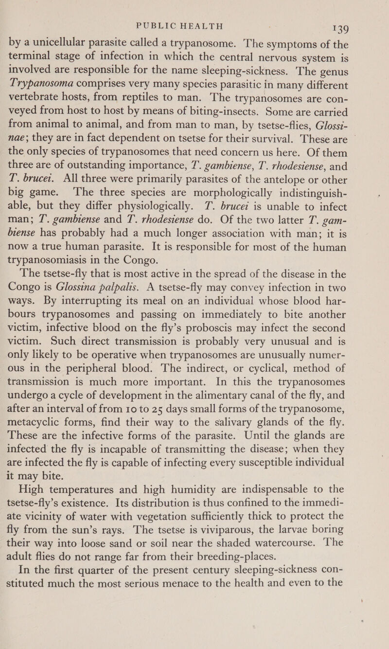 by a unicellular parasite called a trypanosome. The symptoms of the terminal stage of infection in which the central nervous system is involved are responsible for the name sleeping-sickness. The genus Trypanosoma comprises very many species parasitic in many different vertebrate hosts, from reptiles to man. The trypanosomes are con- veyed from host to host by means of biting-insects. Some are carried from animal to animal, and from man to man, by tsetse-flies, Glossi- nae; they are in fact dependent on tsetse for their survival. These are © the only species of trypanosomes that need concern us here. Of them three are of outstanding importance, T. gambiense, T. rhodesiense, and T. brucet. All three were primarily parasites of the antelope or other big game. The three species are morphologically indistinguish- able, but they differ physiologically. T. brucei is unable to infect man; 7’. gambiense and T. rhodesiense do. Of the two latter T. gam- biense has probably had a much longer association with man; it is now a true human parasite. It is responsible for most of the human trypanosomiasis in the Congo. The tsetse-fly that is most active in the spread of the disease in the Congo is Glossina palpalis. A tsetse-fly may convey infection in two ways. By interrupting its meal on an individual whose blood har- bours trypanosomes and passing on immediately to bite another victim, infective blood on the fly’s proboscis may infect the second victim. Such direct transmission is probably very unusual and is only likely to be operative when trypanosomes are unusually numer- ous in the peripheral blood. The indirect, or cyclical, method of transmission is much more important. In this the trypanosomes undergo a cycle of development in the alimentary canal of the fly, and after an interval of from 10 to 25 days small forms of the trypanosome, metacyclic forms, find their way to the salivary glands of the fly. These are the infective forms of the parasite. Until the glands are infected the fly is incapable of transmitting the disease; when they are infected the fly is capable of infecting every susceptible individual it may bite. : High temperatures and high humidity are indispensable to the tsetse-fly’s existence. Its distribution is thus confined to the immedi- ate vicinity of water with vegetation sufficiently thick to protect the fly from the sun’s rays. The tsetse is viviparous, the larvae boring their way into loose sand or soil near the shaded watercourse. ‘The adult flies do not range far from their breeding-places. In the first quarter of the present century sleeping-sickness con- stituted much the most serious menace to the health and even to the
