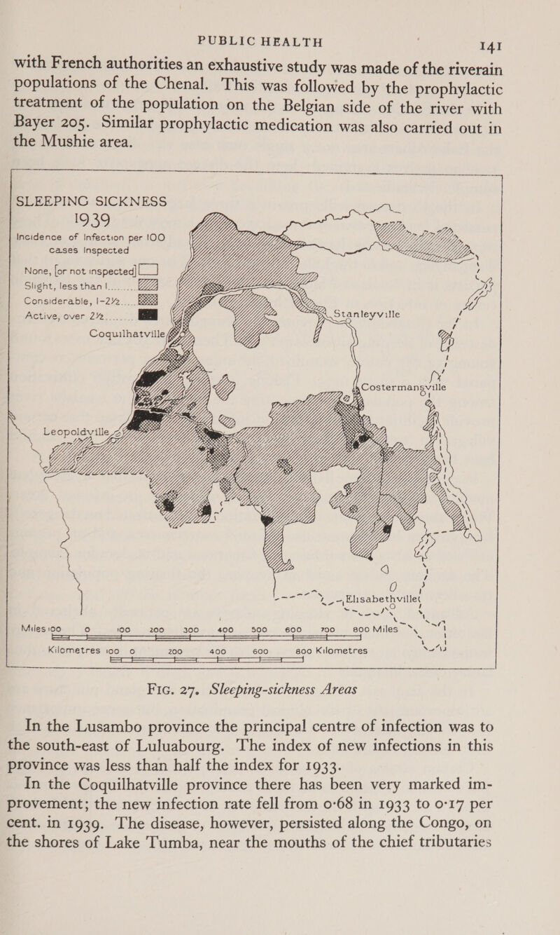  SLEEPING SICKNESS 1939 Incidence of Infection per 100 cases Inspected         None, for not inspected] Leal Slight, less than I... Considerable, I-22 Be Active, over 2/2  &lt;D &gt; pi. Stanleyville i Y, Y g Coquilhatville iy  &gt; ; pat XN ia) Miles 100 ° 100 200 300 400 500 + 600 700 s800Miles ‘, ~ [ ~ ‘ { 4, Kilometres too o 200 400 600 800 Kilometres NwN4 Fic. 27. Sleeping-sickness Areas In the Lusambo province the principal! centre of infection was to the south-east of Luluabourg. The index of new infections in this province was less than half the index for 1933. In the Coquilhatville province there has been very marked im- provement; the new infection rate fell from 0-68 in 1933 to 0°17 per cent. in 1939. The disease, however, persisted along the Congo, on the shores of Lake Tumba, near the mouths of the chief tributaries
