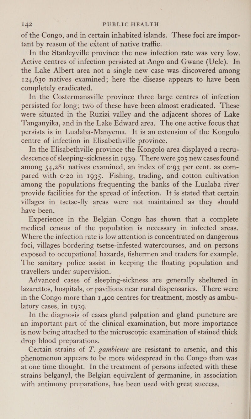 of the Congo, and in certain inhabited islands. ‘These foci are impor- tant by reason of the extent of native traffic. In the Stanleyville province the new infection rate was very low. Active centres of infection persisted at Ango and Gwane (Uele). In the Lake Albert area not a single new case was discovered among 124,630 natives examined; here the disease appears to have been completely eradicated. In the Costermansville province three large centres of infection persisted for long; two of these have been almost eradicated. ‘These were situated in the Ruzizi valley and the adjacent shores of Lake ‘Tanganyika, and in the Lake Edward area. The one active focus that persists is in Lualaba-Manyema. It is an extension of the Kongolo centre of infection in Elisabethville province. In the Elisabethville province the Kongolo area displayed a recru- descence of sleeping-sickness in 1939. There were 505 new cases found among 54,281 natives examined, an index of 0-93 per cent. as com- pared with 0-20 in 1935. Fishing, trading, and cotton cultivation among the populations frequenting the banks of the Lualaba river provide facilities for the spread of infection. It is stated that certain villages in tsetse-fly areas were not maintained as they should have been. Experience in the Belgian Congo has shown that a complete medical census of the population is necessary in infected areas. Where the infection rate is low attention is concentrated on dangerous foci, villages bordering tsetse-infested watercourses, and on persons exposed to occupational hazards, fishermen and traders for example. The sanitary police assist in keeping the floating population and travellers under supervision. Advanced cases of sleeping-sickness are generally sheltered in lazarettos, hospitals, or pavilions near rural dispensaries. There were in the Congo more than 1,400 centres for treatment, mostly as ambu- latory cases, in 1939. In the diagnosis of cases gland palpation and gland puncture are an important part of the clinical examination, but more importance is now being attached to the microscopic examination of stained thick drop blood preparations. Certain strains of 7. gambiense are resistant to arsenic, and this phenomenon appears to be more widespread in the Congo than was at one time thought. In the treatment of persons infected with these strains belganyl, the Belgian equivalent of germanine, in association with antimony preparations, has been used with great success.