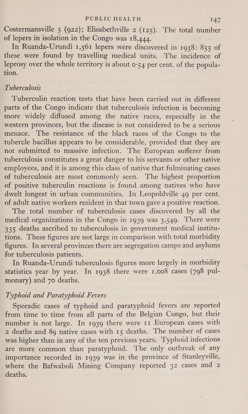 Costermansville 5 (922); Elisabethville 2 (125). The total number of lepers in isolation in the Congo was 18,444. In Ruanda-Urundi 1,561 lepers were discovered in 1938: 855 of these were found by travelling medical units. The incidence of leprosy over the whole territory is about 0-54 per cent. of the popula- tion. Tuberculosis Tuberculin reaction tests that have been carried out in different parts of the Congo indicate that tuberculosis infection is becoming more widely diffused among the native races, especially in the western provinces, but the disease is not considered to be a serious menace. ‘The resistance of the black races of the Congo to the tubercle bacillus appears to be considerable, provided that they are not submitted to massive infection. ‘The European sufferer from tuberculosis constitutes a great danger to his servants or other native employees, and it is among this class of native that fulminating cases of tuberculosis are most commonly seen. ‘The highest proportion of positive tuberculin reactions is found among natives who have dwelt longest in urban communities. In Leopoldville 49 per cent. of adult native workers resident in that town gave a positive reaction. The total number of tuberculosis cases discovered by all the medical organizations in the Congo in 1939 was 3,549. There were 335 deaths ascribed to tuberculosis in government medical institu- tions. These figures are not large in comparison with total morbidity figures. In several provinces there are segregation camps and asylums for tuberculosis patients. In Ruanda-Urundi tuberculosis figures more largely in morbidity statistics year by year. In 1938 there were 1,008 cases (798 pul- monary) and 70 deaths. Typhoid and Paratyphoid Fevers Sporadic cases of typhoid and paratyphoid fevers are reported from time to time from all parts of the Belgian Congo, but their number is not large. In 1939 there were 11 European cases with _ 2 deaths and 89 native cases with 15 deaths. ‘The number of cases was higher than in any of the ten previous years. ‘Typhoid infections are more common than paratyphoid. The only outbreak of any importance recorded in 1939 was in the province of Stanleyville, where the Bafwaboli Mining Company reported 32 cases and 2 deaths.