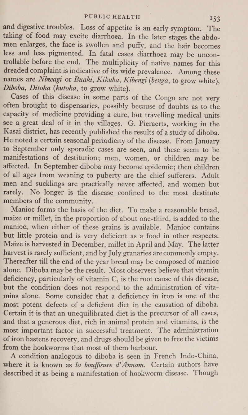 and digestive troubles. Loss of appetite is an early symptom. The taking of food may excite diarrhoea. In the later stages the abdo- men enlarges, the face is swollen and puffy, and the hair becomes less and less pigmented. In fatal cases diarrhoea may be uncon- trollable before the end. The multiplicity of native names for this dreaded complaint is indicative of its wide prevalence. Among these names are Nbwagi or Buaki, Kikuba, Kibengi (benga, to grow white), Diboba, Ditoka (kutoka, to grow white). Cases of this disease in some parts of the Congo are not very often brought to dispensaries, possibly because of doubts as to the capacity of medicine providing a cure, but travelling medical units see a great deal of it in the villages. G. Pieraerts, working in the Kasai district, has recently published the results of a study of diboba. He noted a certain seasonal periodicity of the disease. From January to September only sporadic cases are seen, and these seem to be manifestations of destitution; men, women, or children may be affected. In September diboba may become epidemic; then children of all ages from weaning to puberty are the chief sufferers. Adult men and sucklings are practically never affected, and women but rarely. No longer is the disease confined to the most destitute members of the community. Manioc forms the basis of the diet. To make a reasonable bread, maize or millet, in the proportion of about one-third, is added to the manioc, when either of these grains is available. Manioc contains but little protein and is very deficient as a food in other respects. Maize is harvested in December, millet in April and May. The latter harvest is rarely sufficient, and by July granaries are commonly empty. Thereafter till the end of the year bread may be composed of manioc alone. Diboba may be the result. Most observers believe that vitamin deficiency, particularly of vitamin C, is the root cause of this disease, but the condition does not respond to the administration of vita- mins alone. Some consider that a deficiency in iron is one of the most potent defects of a deficient diet in the causation of diboba. Certain it is that an unequilibrated diet is the precursor of all cases, and that a generous diet, rich in animal protein and vitamins, is the most important factor in successful treatment. ‘The administration of iron hastens recovery, and drugs should be given to free the victims from the hookworms that most of them harbour. A condition analogous to diboba is seen in French Indo-China, where it is known as la bouffisure d’ Annam. Certain authors have described it as being a manifestation of hookworm disease. Though