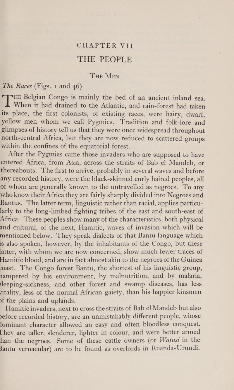 CHAPTER VII THE PEOPLE THe MEN The Races (Figs. 1 and 46) HE Belgian Congo is mainly the bed of an ancient inland sea. When it had drained to the Atlantic, and rain-forest had taken its place, the first colonists, of existing races, were hairy, dwarf, yellow men whom we call Pygmies. Tradition and folk-lore and glimpses of history tell us that they were once widespread throughout north-central Africa, but they are now reduced to scattered groups within the confines of the equatorial forest. After the Pygmies came those invaders who are supposed to have entered Africa, from Asia, across the straits of Bab el Mandeb, or thereabouts. The first to arrive, probably in several waves and before any recorded history, were the black-skinned curly haired peoples, all of whom are generally known to the untravelled as negroes. To any who know their Africa they are fairly sharply divided into Negroes and Bantus. The latter term, linguistic rather than racial, applies particu- larly to the long-limbed fighting tribes of the east and south-east of Africa. ‘These peoples show many of the characteristics, both physical and cultural, of the next, Hamitic, waves of invasion which will be mentioned below. ‘They speak dialects of that Bantu language which is also spoken, however, by the inhabitants of the Congo, but these latter, with whom we are now concerned, show much fewer traces of Hamitic blood, and are in fact almost akin to the negroes of the Guinea coast. [he Congo forest Bantu, the shortest of his linguistic group, aampered by his environment, by malnutrition, and by malaria, sleeping-sickness, and other forest and swamp diseases, has less yitality, less of the normal African gaiety, than his happier kinsmen of the plains and uplands. Hamitic invaders, next to cross the straits of Bab el Mandeb but also yefore recorded history, are an unmistakably different people, whose lominant character allowed an easy and often bloodless conquest. [hey are taller, slenderer, lighter in colour, and were better armed han the negroes. Some of these cattle owners (or Watust in the 3antu vernacular) are to be found as overlords in Ruanda-Urundi.