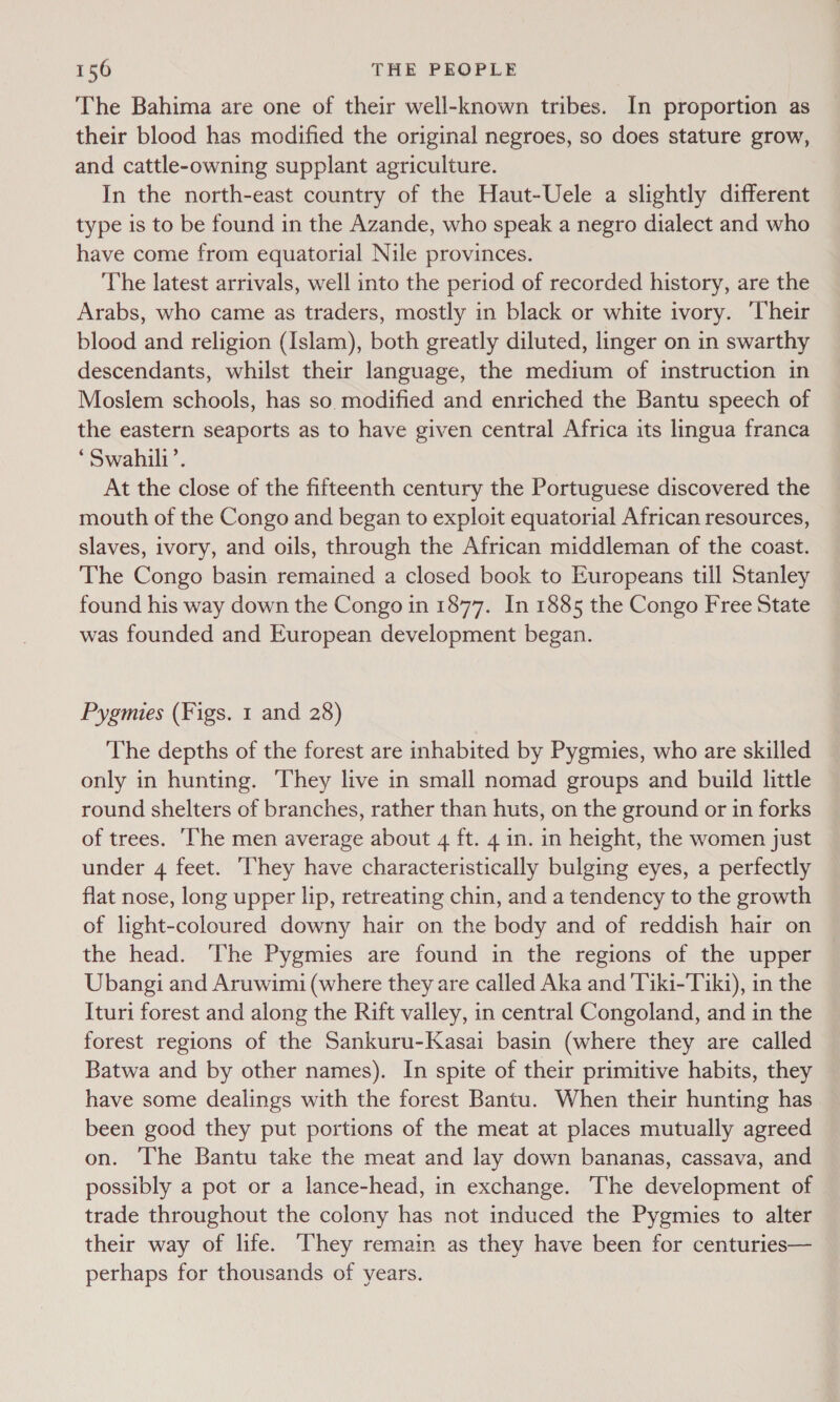 The Bahima are one of their well-known tribes. In proportion as their blood has modified the original negroes, so does stature grow, and cattle-owning supplant agriculture. In the north-east country of the Haut-Uele a slightly different type is to be found in the Azande, who speak a negro dialect and who have come from equatorial Nile provinces. The latest arrivals, well into the period of recorded history, are the Arabs, who came as traders, mostly in black or white ivory. ‘Their blood and religion (Islam), both greatly diluted, linger on in swarthy descendants, whilst their language, the medium of instruction in Moslem schools, has so. modified and enriched the Bantu speech of the eastern seaports as to have given central Africa its lingua franca ‘Swahili’. At the close of the fifteenth century the Portuguese discovered the mouth of the Congo and began to exploit equatorial African resources, slaves, ivory, and oils, through the African middleman of the coast. The Congo basin remained a closed book to Europeans till Stanley found his way down the Congo in 1877. In 1885 the Congo Free State was founded and European development began. Pygmies (Figs. 1 and 28) The depths of the forest are inhabited by Pygmies, who are skilled only in hunting. They live in small nomad groups and build little round shelters of branches, rather than huts, on the ground or in forks of trees. The men average about 4 ft. 4 in. in height, the women just under 4 feet. ‘They have characteristically bulging eyes, a perfectly flat nose, long upper lip, retreating chin, and a tendency to the growth of light-coloured downy hair on the body and of reddish hair on the head. The Pygmies are found in the regions of the upper Ubangi and Aruwimi (where they are called Aka and Tiki-Tik1), in the Ituri forest and along the Rift valley, in central Congoland, and in the forest regions of the Sankuru-Kasai basin (where they are called Batwa and by other names). In spite of their primitive habits, they have some dealings with the forest Bantu. When their hunting has been good they put portions of the meat at places mutually agreed on. The Bantu take the meat and lay down bananas, cassava, and possibly a pot or a lance-head, in exchange. The development of trade throughout the colony has not induced the Pygmies to alter their way of life. They remain as they have been for centuries— perhaps for thousands of years.