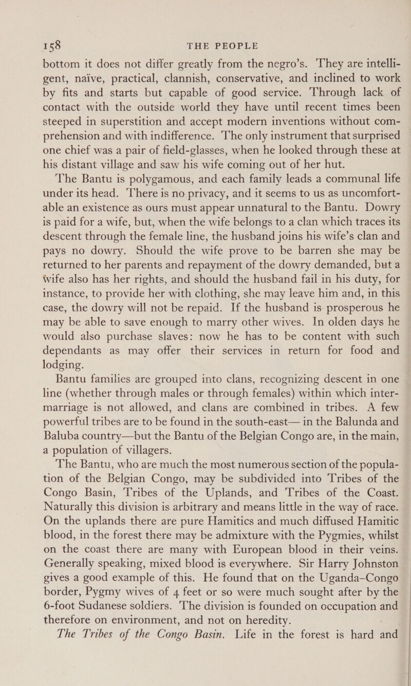 bottom it does not differ greatly from the negro’s. ‘They are intelli- gent, naive, practical, clannish, conservative, and inclined to work by fits and starts but capable of good service. Through lack of contact with the outside world they have until recent times been steeped in superstition and accept modern inventions without com- prehension and with indifference. The only instrument that surprised one chief was a pair of field-glasses, when he looked through these at his distant village and saw his wife coming out of her hut. The Bantu is polygamous, and each family leads a communal life under its head. ‘There is no privacy, and it seems to us as uncomfort- able an existence as ours must appear unnatural to the Bantu. Dowry is paid for a wife, but, when the wife belongs to a clan which traces its descent through the female line, the husband joins his wife’s clan and pays no dowry. Should the wife prove to be barren she may be returned to her parents and repayment of the dowry demanded, but a wife also has her rights, and should the husband fail in his duty, for instance, to provide her with clothing, she may leave him and, in this case, the dowry will not be repaid. If the husband is prosperous he may be able to save enough to marry other wives. In olden days he would also purchase slaves: now he has to be content with such dependants as may offer their services in return for food and lodging. Bantu families are grouped into clans, recognizing descent in one line (whether through males or through females) within which inter- marriage is not allowed, and clans are combined in tribes. A few powerful tribes are to be found in the south-east— in the Balunda and Baluba country—but the Bantu of the Belgian Congo are, in the main, a population of villagers. The Bantu, who are much the most numerous section of the popula- tion of the Belgian Congo, may be subdivided into Tribes of the Congo Basin, Tribes of the Uplands, and Tribes of the Coast. Naturally this division is arbitrary and means little in the way of race. On the uplands there are pure Hamitics and much diffused Hamitic blood, in the forest there may be admixture with the Pygmies, whilst on the coast there are many with European blood in their veins. Generally speaking, mixed blood is everywhere. Sir Harry Johnston gives a good example of this. He found that on the Uganda—Congo border, Pygmy wives of 4 feet or so were much sought after by the 6-foot Sudanese soldiers. The division is founded on occupation and therefore on environment, and not on heredity. The Tribes of the Congo Basin. Life in the forest is hard andl