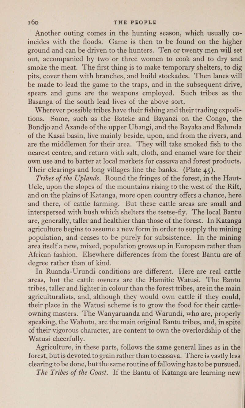Another outing comes in the hunting season, which usually co- incides with the floods. Game is then to be found on the higher ground and can be driven to the hunters. Ten or twenty men will set out, accompanied by two or three women to cook and to dry and smoke the meat. The first thing is to make temporary shelters, to dig pits, cover them with branches, and build stockades. Then lanes will be made to lead the game to the traps, and in the subsequent drive, spears and guns are the weapons employed. Such tribes as the Basanga of the south lead lives of the above sort. Wherever possible tribes have their fishing and their trading expedi- tions. Some, such as the Bateke and Bayanzi on the Congo, the Bondjo and Azande of the upper Ubangi, and the Bayaka and Balunda of the Kasai basin, live mainly beside, upon, and from the rivers, and are the middlemen for their area. ‘They will take smoked fish to the nearest centre, and return with salt, cloth, and enamel ware for their own use and to barter at local markets for cassava and forest products. Their clearings and long villages line the banks. (Plate 45). Tribes of the Uplands. Round the fringes of the forest, in the Haut- Uele, upon the slopes of the mountains rising to the west of the Rift, and on the plains of Katanga, more open country offers a chance, here and there, of cattle farming. But these cattle areas are small and interspersed with bush which shelters the tsetse-fly. The local Bantu are, generally, taller and healthier than those of the forest. In Katanga agriculture begins to assume a new form in order to supply the mining population, and ceases to be purely for subsistence. In the mining area itself a new, mixed, population grows up in European rather than African fashion. Elsewhere differences from the forest Bantu are of degree rather than of kind. In Ruanda-Urundi conditions are different. Here are real cattle areas, but the cattle owners are the Hamitic Watusi. ‘The Bantu tribes, taller and lighter in colour than the forest tribes, are in the main agriculturalists, and, although they would own cattle if they could, their place in the Watusi scheme is to grow the food for their cattle- owning masters. The Wanyaruanda and Warundi, who are, properly speaking, the Wahutu, are the main original Bantu tribes, and, in spite of their vigorous character, are content to own the overlordship of the Watusi cheerfully. Agriculture, in these parts, follows the same general lines as in the forest, but is devoted to grain rather than to cassava. There is vastly less clearing to be done, but the same routine of fallowing has to be pursued. The Tribes of the Coast. If the Bantu of Katanga are learning new