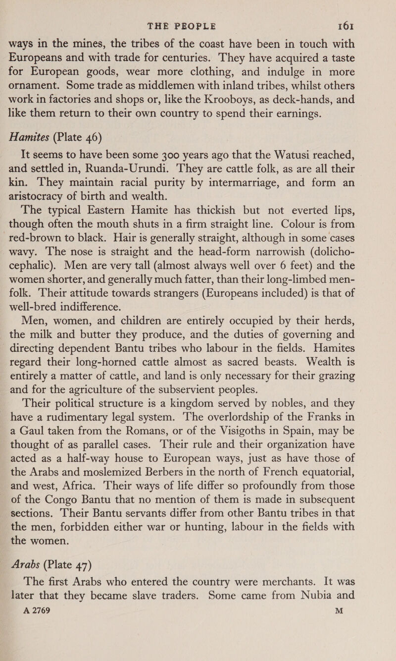 ways in the mines, the tribes of the coast have been in touch with Europeans and with trade for centuries. They have acquired a taste for European goods, wear more clothing, and indulge in more ornament. Some trade as middlemen with inland tribes, whilst others work in factories and shops or, like the Krooboys, as deck-hands, and like them return to their own country to spend their earnings. Hamites (Plate 46) It seems to have been some 300 years ago that the Watusi reached, and settled in, Ruanda-Urundi. They are cattle folk, as are all their kin. They maintain racial purity by intermarriage, and form an aristocracy of birth and wealth. The typical Eastern Hamite has thickish but not everted lips, though often the mouth shuts in a firm straight line. Colour is from red-brown to black. Hair is generally straight, although in some cases wavy. The nose is straight and the head-form narrowish (dolicho- cephalic). Men are very tall (almost always well over 6 feet) and the women shorter, and generally much fatter, than their long-limbed men- folk. Their attitude towards strangers (Europeans included) is that of well-bred indifference. Men, women, and children are entirely occupied by their herds, the milk and butter they produce, and the duties of governing and directing dependent Bantu tribes who labour in the fields. Hamites regard their long-horned cattle almost as sacred beasts. Wealth is entirely a matter of cattle, and land is only necessary for their grazing and for the agriculture of the subservient peoples. Their political structure is a kingdom served by nobles, and they _ have a rudimentary legal system. The overlordship of the Franks in a Gaul taken from the Romans, or of the Visigoths in Spain, may be thought of as parallel cases. ‘Their rule and their organization have acted as a half-way house to European ways, just as have those of the Arabs and moslemized Berbers in the north of French equatorial, and west, Africa. Their ways of life differ so profoundly from those _ of the Congo Bantu that no mention of them is made in subsequent sections. Their Bantu servants differ from other Bantu tribes in that the men, forbidden either war or hunting, labour in the fields with the women. Arabs (Plate 47) The first Arabs who entered the country were merchants. It was later that they became slave traders. Some came from Nubia and A 2769 M
