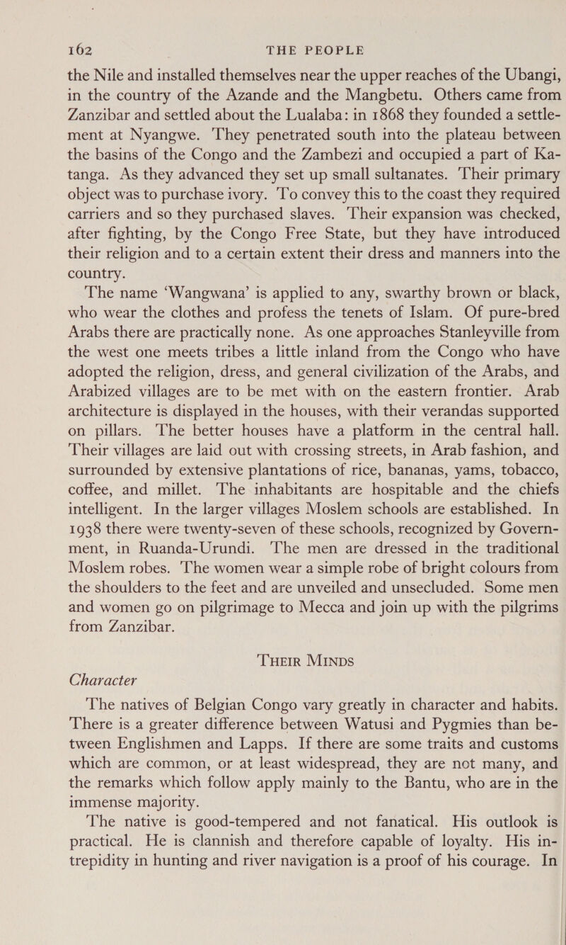 the Nile and installed themselves near the upper reaches of the Ubangi, in the country of the Azande and the Mangbetu. Others came from Zanzibar and settled about the Lualaba: in 1868 they founded a settle- ment at Nyangwe. They penetrated south into the plateau between the basins of the Congo and the Zambezi and occupied a part of Ka- tanga. As they advanced they set up small sultanates. Their primary object was to purchase ivory. To convey this to the coast they required carriers and so they purchased slaves. heir expansion was checked, after fighting, by the Congo Free State, but they have introduced their religion and to a certain extent their dress and manners into the country. The name ‘Wangwana’ is applied to any, swarthy brown or black, who wear the clothes and profess the tenets of Islam. Of pure-bred Arabs there are practically none. As one approaches Stanleyville from the west one meets tribes a little inland from the Congo who have adopted the religion, dress, and general civilization of the Arabs, and Arabized villages are to be met with on the eastern frontier. Arab architecture is displayed in the houses, with their verandas supported on pillars. he better houses have a platform in the central hall. Their villages are laid out with crossing streets, in Arab fashion, and surrounded by extensive plantations of rice, bananas, yams, tobacco, coffee, and millet. The inhabitants are hospitable and the chiefs intelligent. In the larger villages Moslem schools are established. In 1938 there were twenty-seven of these schools, recognized by Govern- ment, in Ruanda-Urundi. ‘The men are dressed in the traditional Moslem robes. ‘The women wear a simple robe of bright colours from the shoulders to the feet and are unveiled and unsecluded. Some men and women go on pilgrimage to Mecca and join up with the pilgrims from Zanzibar. THEIR MINDS Character The natives of Belgian Congo vary greatly in character and habits. There is a greater difference between Watusi and Pygmies than be- tween Englishmen and Lapps. If there are some traits and customs which are common, or at least widespread, they are not many, and the remarks which follow apply mainly to the Bantu, who are in the immense majority. The native is good-tempered and not fanatical. His outlook is practical. He is clannish and therefore capable of loyalty. His in- trepidity in hunting and river navigation is a proof of his courage. In