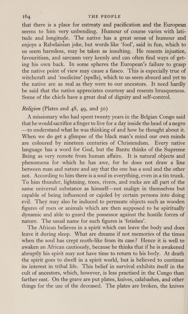 that there is a place for entreaty and pacification and the European seems to him very unbending. Humour of course varies with lati- tude and longitude. The native has a great sense of humour and enjoys a Rabelaisian joke, but words like ‘fool’, said in fun, which to us seem harmless, may be taken as insulting. He resents injustice, favouritism, and sarcasm very keenly and can often find ways of get- ing his own back. In some spheres the European’s failure to grasp the native point of view may cause a fiasco. This is especially true of witchcraft and ‘medicine’ (spells), which to us seem absurd and yet to the native are as real as they were to our ancestors. It need hardly be said that the native appreciates courtesy and resents brusqueness. Some of the chiefs have a great deal of dignity and self-control. Religion (Plates and 48, 49, and 50) A missionary who had spent twenty years in the Belgian Congo said that he would sacrifice a finger to live for a day inside the head of a negro —to understand what he was thinking of and how he thought about it. When we do get a glimpse of the black man’s mind our own minds are coloured by nineteen centuries of Christendom. Every native language has a word for God, but the Bantu thinks of the Supreme Being as very remote from human affairs. It is natural objects and phenomena for which he has awe, for he does not draw a line between man and nature and say that the one has a soul and the other not. According to him there is a soul in everything, even in a tin trunk. To him thunder, lightning, trees, rivers, and rocks are all part of the same universal substance as himself—not malign in themselves but capable of being influenced or cajoled by certain persons into doing evil. They may also be induced to permeate objects such as wooden figures of men or animals which are then supposed to be spiritually dynamic and able to guard the possessor against the hostile forces of nature. The usual name for such figures is ‘fetishes’. The African believes in a spirit which can leave the body and does leave it during sleep. What are dreams if not memories of the times when the soul has crept moth-like from its case? Hence it is well to awaken an African cautiously, because he thinks that if he is awakened abruptly his spirit may not have time to return to his body. At death the spirit goes to dwell in a spirit world, but is believed to continue its interest in tribal life. This belief in survival exhibits itself in the cult of ancestors, which, however, is less practised in the Congo than farther east. On the grave are put plates, knives, calabashes, and other things for the use of the deceased. ‘The plates are broken, the knives