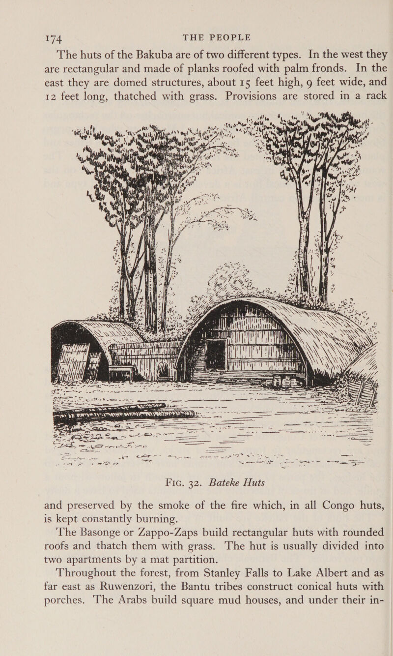 The huts of the Bakuba are of two different types. In the west they are rectangular and made of planks roofed with palm fronds. In the east they are domed structures, about 15 feet high, g feet wide, and 12 feet long, thatched with grass. Provisions are stored in a rack  Fic. 32. Bateke Huts and preserved by the smoke of the fire which, in all Congo huts, is kept constantly burning. The Basonge or Zappo-Zaps build rectangular huts with rounded roofs and thatch them with grass. The hut is usually divided into two apartments by a mat partition. Throughout the forest, from Stanley Falls to Lake Albert and as far east as Ruwenzori, the Bantu tribes construct conical huts with porches. ‘The Arabs build square mud houses, and under their in-
