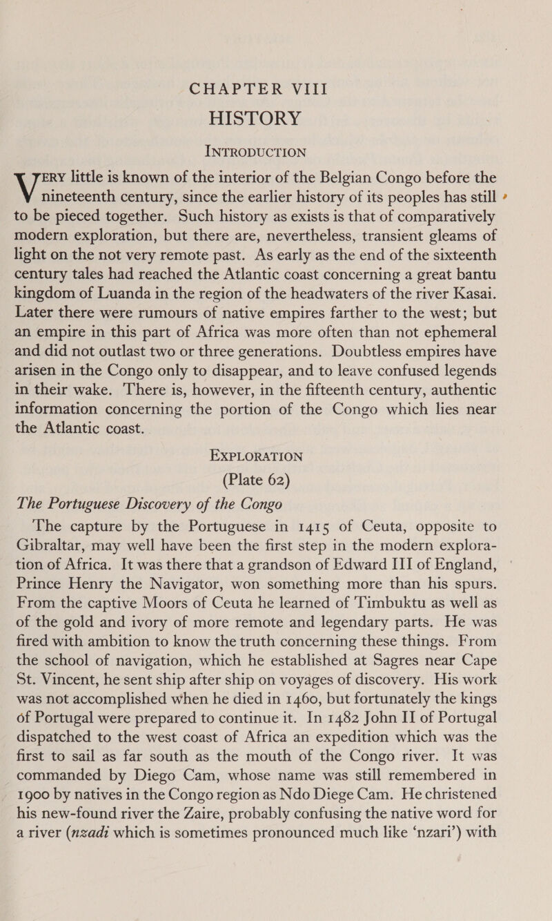 HISTORY INTRODUCTION ERY little is known of the interior of the Belgian Congo before the ena century, since the earlier history of its peoples has still to be pieced together. Such history as exists is that of comparatively modern exploration, but there are, nevertheless, transient gleams of light on the not very remote past. As early as the end of the sixteenth century tales had reached the Atlantic coast concerning a great bantu kingdom of Luanda in the region of the headwaters of the river Kasai. Later there were rumours of native empires farther to the west; but an empire in this part of Africa was more often than not ephemeral and did not outlast two or three generations. Doubtless empires have arisen in the Congo only to disappear, and to leave confused legends in their wake. There is, however, in the fifteenth century, authentic information concerning the portion of the Congo which lies near the Atlantic coast. EXPLORATION (Plate 62) The Portuguese Discovery of the Congo The capture by the Portuguese in 1415 of Ceuta, opposite to Gibraltar, may well have been the first step in the modern explora- tion of Africa. It was there that a grandson of Edward ITI of England, Prince Henry the Navigator, won something more than his spurs. From the captive Moors of Ceuta he learned of ‘Timbuktu as well as of the gold and ivory of more remote and legendary parts. He was fired with ambition to know the truth concerning these things. From the school of navigation, which he established at Sagres near Cape St. Vincent, he sent ship after ship on voyages of discovery. His work was not accomplished when he died in 1460, but fortunately the kings of Portugal were prepared to continue it. In 1482 John II of Portugal dispatched to the west coast of Africa an expedition which was the first to sail as far south as the mouth of the Congo river. It was commanded by Diego Cam, whose name was still remembered in 1900 by natives in the Congo region as Ndo Diege Cam. He christened his new-found river the Zaire, probably confusing the native word for a river (nzadi which is sometimes pronounced much like ‘nzari’) with &amp;