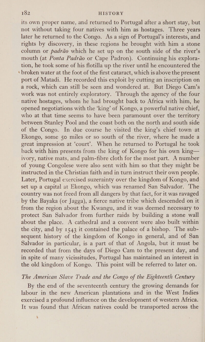 = its own proper name, and returned to Portugal after a short stay, but not without taking four natives with him as hostages. Three years later he returned to the Congo. As a sign of Portugal’s interests, and rights by discovery, in these regions he brought with him a stone column or padrdo which he set up on the south side of the river’s mouth (at Ponta Padrdo or Cape Padron). Continuing his explora- tion, he took some of his flotilla up the river until he encountered the broken water at the foot of the first cataract, which is above the present port of Matadi. He recorded this exploit by cutting an inscription on a rock, which can still be seen and wondered at. But Diego Cam’s work was not entirely exploratory. ‘Through the agency of the four native hostages, whom he had brought back to Africa with him, he opened negotiations with the ‘king’ of Kongo, a powerful native chief, who at that time seems to have been paramount over the territory between Stanley Pool and the coast both on the north and south side of the Congo. In due course he visited the king’s chief town at Ekongo, some 50 miles or so south of the river, where he made a great impression at ‘court’. When he returned to Portugal he took back with him presents from the king of Kongo for his own king— ivory, native mats, and palm-fibre cloth for the most part. A number of young Congolese were also sent with him so that they might be instructed in the Christian faith and in turn instruct their own people. Later, Portugal exercised suzerainty over the kingdom of Kongo, and set up a capital at Ekongo, which was renamed San Salvador. ‘The country was not freed from all dangers by that fact, for it was ravaged by the Bayaka (or Jagga), a fierce native tribe which descended on it from the region about the Kwangu, and it was deemed necessary to protect San Salvador from further raids by building a stone wall about the place. A cathedral and a convent were also built within the city, and by 1543 it contained the palace of a bishop. The sub- sequent history of the kingdom of Kongo in general, and of San Salvador in particular, is a part of that of Angola, but it must be recorded that from the days of Diego Cam to the present day, and in spite of many vicissitudes, Portugal has maintained an interest in the old kingdom of Kongo. This point will be referred to later on. The American Slave Trade and the Congo of the Eighteenth Century By the end of the seventeenth century the growing demands for labour in the new American plantations and in the West Indies exercised a profound influence on the development of western Africa. It was found that African natives could be transported across the %