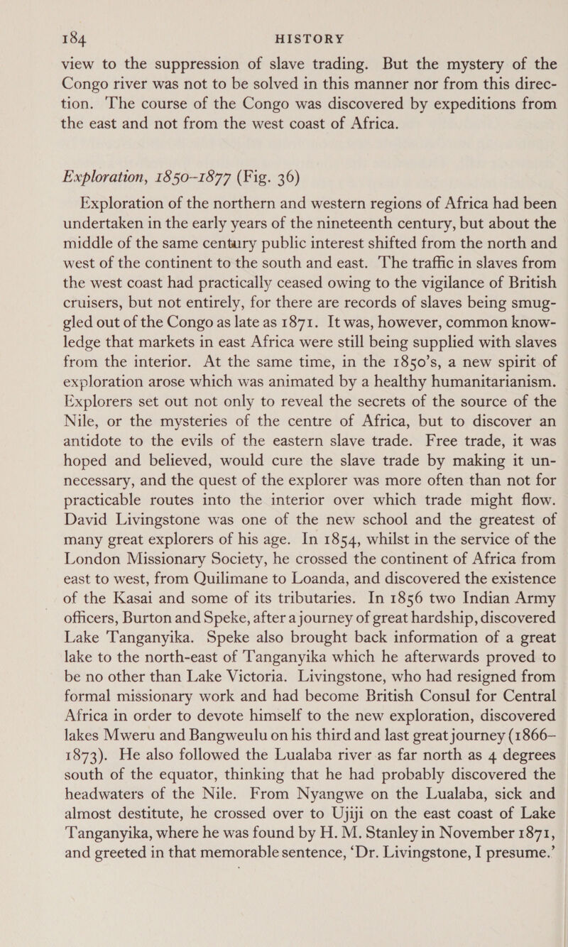 view to the suppression of slave trading. But the mystery of the Congo river was not to be solved in this manner nor from this direc- tion. ‘The course of the Congo was discovered by expeditions from the east and not from the west coast of Africa. Exploration, 1850-1877 (Fig. 36) Exploration of the northern and western regions of Africa had been undertaken in the early years of the nineteenth century, but about the middle of the same century public interest shifted from the north and west of the continent to the south and east. The traffic in slaves from the west coast had practically ceased owing to the vigilance of British cruisers, but not entirely, for there are records of slaves being smug- gled out of the Congo as late as 1871. It was, however, common know- ledge that markets in east Africa were still being supplied with slaves from the interior. At the same time, in the 1850’s, a new spirit of exploration arose which was animated by a healthy humanitarianism. Explorers set out not only to reveal the secrets of the source of the Nile, or the mysteries of the centre of Africa, but to discover an antidote to the evils of the eastern slave trade. Free trade, it was hoped and believed, would cure the slave trade by making it un- necessary, and the quest of the explorer was more often than not for practicable routes into the interior over which trade might flow. David Livingstone was one of the new school and the greatest of many great explorers of his age. In 1854, whilst in the service of the London Missionary Society, he crossed the continent of Africa from east to west, from Quilimane to Loanda, and discovered the existence of the Kasai and some of its tributaries. In 1856 two Indian Army officers, Burton and Speke, after a journey of great hardship, discovered Lake Tanganyika. Speke also brought back information of a great lake to the north-east of Tanganyika which he afterwards proved to be no other than Lake Victoria. Livingstone, who had resigned from formal missionary work and had become British Consul for Central Africa in order to devote himself to the new exploration, discovered lakes Mweru and Bangweulu on his third and last great journey (1866— 1873). He also followed the Lualaba river as far north as 4 degrees south of the equator, thinking that he had probably discovered the headwaters of the Nile. From Nyangwe on the Lualaba, sick and almost destitute, he crossed over to Ujiji on the east coast of Lake Tanganyika, where he was found by H. M. Stanley in November 1871, and greeted in that memorable sentence, “Dr. Livingstone, I presume.’