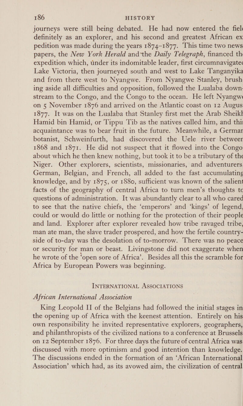 journeys were still being debated. He had now entered the fiel definitely as an explorer, and his second and greatest African ex pedition was made during the years 1874-1877. ‘This time two news papers, the New York Herald and*the Daily Telegraph, financed th expedition which, under its indomitable leader, first circumnavigate Lake Victoria, then journeyed south and west to Lake ‘Tanganyika and from there west to Nyangwe. From Nyangwe Stanley, brush: ing aside all difficulties and opposition, followed the Lualaba down. stream to the Congo, and the Congo to the ocean. He left Nyangws on 5 November 1876 and arrived on the Atlantic coast on 12 Augus 1877. It was on the Lualaba that Stanley first met the Arab Sheikl Hamid bin Hamid, or Tippu Tib as the natives called him, and thi: acquaintance was to bear fruit in the future. Meanwhile, a Germar botanist, Schweinfurth, had discovered the Uele river betweer 1868 and 1871. He did not suspect that it flowed into the Congo about which he then knew nothing, but took it to be a tributary of the Niger. Other explorers, scientists, missionaries, and adventurers. German, Belgian, and French, all added to the fast accumulating knowledge, and by 1875, or 1880, sufficient was known of the salient facts of the geography of central Africa to turn men’s thoughts tc questions of administration. It was abundantly clear to all who cared to see that the native chiefs, the ‘emperors’ and ‘kings’ of legend, could or would do little or nothing for the protection of their people and land. Explorer after explorer revealed how tribe ravaged tribe, man ate man, the slave trader prospered, and how the fertile country- side of to-day was the desolation of to-morrow. ‘There was no peace or security for man or beast. Livingstone did not exaggerate when he wrote of the ‘open sore of Africa’. Besides all this the scramble for Africa by European Powers was beginning. INTERNATIONAL ASSOCIATIONS African International Association King Leopold II of the Belgians had followed the initial stages in the opening up of Africa with the keenest attention. Entirely on his own responsibility he invited representative explorers, geographers, and philanthropists of the civilized nations to a conference at Brussels on 12 September 1876. For three days the future of central Africa was discussed with more optimism and good intention than knowledge. The discussions ended in the formation of an ‘African International Association’ which had, as its avowed aim, the civilization of central
