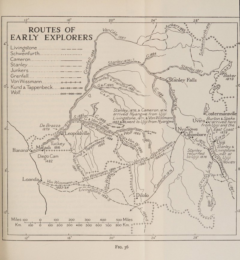 ae 16° ROUTES OF | EARLY EXPLORERS 4               Behe eos ei De SES SOCVENWUREN.. roe ess ec te eee Wade On. i. et es Sh Oa a hae fs Rr ee, Ca O GSE 6 es ee Von Wissmann...........&lt;. o—o—o—o—o aye : \ S ve SS &gt; C 0 Ku nd &amp; Tappenbeck ayaa’ o0—00—00—00 //! : een i } (Fe WolE 7 oS as Ba a SE ee OE CRANE MEE IC 000—000—000 7 A = Su : y ct ten * eet Nes ~® t = F 2 ( a \ &gt; + gettt 4 CON \. HR Sa” Xe » Nos + +o x Stanley, 1876, &amp; Cameron, 1874. ( es (_— arrived Nyangwe From Ujip! . Costermansville — Csi &lt;a, Livingstone, 1871, &amp; Von Wissmann\\ Us; Burton &amp; Speke =~ a EX... 883, &amp;86,went lo Ujiji from Nyangwe \ V10'E ex-arrived here —oO WZ “-——OO~ tat tan | ‘£ De Brazza SESS. 25° 00~00-F oe from Ujiji and the |, Le: \y SS [AOL EX 500 Nyangwe East, Coast 5 Sy —olw / ~0o0 / x ty pte Qy le “Bn oN Wo 2% i Kabambare es : 46.7 ye x tex pe r _ 0% S54 1% ON y- \\ pe as S18 i hoe * &lt;ober ie, SS a9 &lt; Re \ HP Ujiji ia : ucke ° 0° 0) 539 0 (%DNLCOX ° 7 &gt; JY + t ye 7 ge \8 90-54 Oo 20. = a: Matadi 1316 M or, 0° 4 CONN ) soo 4, Stanley &amp; - BananaXez ++++4+++4+4+49 Non \ r\ co Vo Stanley ~ Livingstone : Cee x ° \o%e yO returned Diego Cam ee Wz O71 \8e&gt; fo Uji! 1876 1482 Ss HHH Yona © #++,\.0F°7 138 Ss —7 0- + ° Rn ® + g4 fe) 8 fone) 1800 k 8 s pe fay ann_o gs a o\ ~ . oe Wissto-° Ger * Sy a Loanda oo, Sg i 2 ; = @ &gt;= 2-667 Wissmann sze-°. ou Ss + Oy aC a ae ETA eo ies Aer e 2 eas ‘3, peta” SIN BSiS Se eS A aN ie SS * 4 “BN. ‘&gt; 74 Dilole feo x eo \ +0 + eae \ os New cp an x | ae Xe e+e Ly def + | a6 I 4% a fie A 0 12 12 a ed Ap 4X sie ° be + + ¥ *&gt; x Miles too O 100 200 300 400 500 Miles I, . oe oaks Km. 100° 0 100 200 300 400 500 600 700 800 Km. | a am Hi + | . EN SEO i Cook bor Oe ad 2 ok ne 12° 16° 20° 24° 28°  Fic. 36