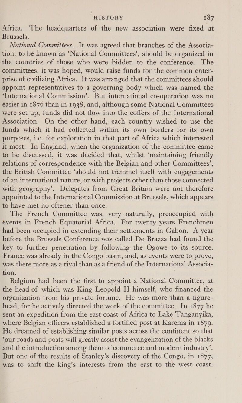 Africa. ‘The headquarters of the new association were fixed at Brussels. National Committees. It was agreed that branches of the Associa- tion, to be known as ‘National Committees’, should be organized in the countries of those who were bidden to the conference. The committees, it was hoped, would raise funds for the common enter- prise of civilizing Africa. It was arranged that the committees should appoint representatives to a governing body which was named the ‘International Commission’. But international co-operation was no easier in 1876 than in 1938, and, although some National Committees were set up, funds did not flow into the coffers of the International Association. On the other hand, each country wished to use the funds which it had collected within its own borders for its own purposes, i.e. for exploration in that part of Africa which interested it most. In England, when the organization of the committee came to be discussed, it was decided that, whilst ‘maintaining friendly relations of correspondence with the Belgian and other Committees’, the British Committee ‘should not trammel itself with engagements of an international nature, or with projects other than those connected with geography’. Delegates from Great Britain were not therefore appointed to the International Commission at Brussels, which appears to have met no oftener than once. The French Committee was, very naturally, preoccupied with events in French Equatorial Africa. For twenty years Frenchmen had been occupied in extending their settlements in Gabon. A year before the Brussels Conference was called De Brazza had found the key to further penetration by following the Ogowe to its source. France was already in the Congo basin, and, as events were to prove, was there more as a rival than as a friend of the International Associa- tion. Belgium had been the first to appoint a National Committee, at the head of which was King Leopold II himself, who financed the organization from his private fortune. He was more than a figure- head, for he actively directed the work of the committee. In 1877 he sent an expedition from the east coast of Africa to Lake ‘Tanganyika, where Belgian officers established a fortified post at Karema in 1879. He dreamed of establishing similar posts across the continent so that ‘our roads and posts will greatly assist the evangelization of the blacks and the introduction among them of commerce and modern industry’. But one of the results of Stanley’s discovery of the Congo, in 1877, was to shift the king’s interests from the east to the west coast.