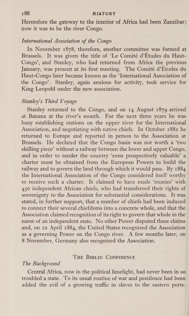 Heretofore the gateway to the interior of Africa had been Zanzibar; now it was to be the river Congo. International Association of the Congo In November 1878, therefore, another committee was formed at Brussels. It was given the title of ‘Le Comité d’Etudes du Haut- Congo’, and Stanley, who had returned from Africa the previous January, was present at its first meeting. The Comité d’Etudes du Haut-Congo later became known as the ‘International Association of the Congo’. Stanley, again anxious for activity, took service for King Leopold under the new association. Stanley's Third Voyage Stanley returned to the Congo, and on 14 August 1879 arrived at Banana at the river’s mouth. For the next three years he was busy establishing stations on the upper river for the International Association, and negotiating with native chiefs. In October 1882 he returned to Europe and reported in person to the Association at Brussels. He declared that the Congo basin was not worth a ‘two shilling piece’ without a railway between the lower and upper Congo, and in order to render the country ‘even prospectively valuable’ a charter must be obtained from the European Powers to build the railway and to govern the land through which it would pass. By 1884 the International Association of the Congo considered itself worthy to receive such a charter. It claimed to have made ‘treaties’ with 450 independent African chiefs, who had transferred their rights of sovereignty to the Association for substantial considerations. It was stated, in further support, that a number of chiefs had been induced to connect their several chiefdoms into a concrete whole, and that the Association claimed recognition of its right to govern that whole in the name of an independent state. No other Power disputed these claims and, on 22 April 1884, the United States recognized the Association as a governing Power on the Congo river. A few months later, on 8 November, Germany also recognized the Association. THE BERLIN CONFERENCE The Background Central Africa, now in the political limelight, had never been in so troubled a state. ‘T’o its usual routine of war and pestilence had been added the evil of a growing traffic in slaves to the eastern ports.