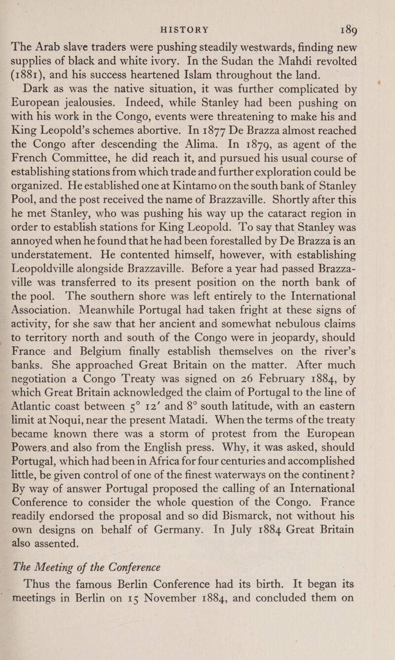 The Arab slave traders were pushing steadily westwards, finding new supplies of black and white ivory. In the Sudan the Mahdi revolted (1881), and his success heartened Islam throughout the land. _ Dark as was the native situation, it was further complicated by European jealousies. Indeed, while Stanley had been pushing on with his work in the Congo, events were threatening to make his and King Leopold’s schemes abortive. In 1877 De Brazza almost reached the Congo after descending the Alima. In 1879, as agent of the French Committee, he did reach it, and pursued his usual course of establishing stations from which trade and further exploration could be organized. He established one at Kintamo on the south bank of Stanley Pool, and the post received the name of Brazzaville. Shortly after this he met Stanley, who was pushing his way up the cataract region in order to establish stations for King Leopold. To say that Stanley was annoyed when he found that he had been forestalled by De Brazza is an understatement. He contented himself, however, with establishing Leopoldville alongside Brazzaville. Before a year had passed Brazza- ville was transferred to its present position on the north bank of the pool. The southern shore was left entirely to the International Association. Meanwhile Portugal had taken fright at these signs of activity, for she saw that her ancient and somewhat nebulous claims _ to territory north and south of the Congo were in jeopardy, should _ France and Belgium finally establish themselves on the river’s _ banks. She approached Great Britain on the matter. After much negotiation a Congo Treaty was signed on 26 February 1884, by which Great Britain acknowledged the claim of Portugal to the line of Atlantic coast between 5° 12’ and 8° south latitude, with an eastern limit at Noqui, near the present Matadi. When the terms of the treaty became known there was a storm of protest from the European Powers. and also from the English press. Why, it was asked, should Portugal, which had been in Africa for four centuries and accomplished little, be given control of one of the finest waterways on the continent ? By way of answer Portugal proposed the calling of an International Conference to consider the whole question of the Congo. France readily endorsed the proposal and so did Bismarck, not without his own designs on behalf of Germany. In July 1884 Great Britain also assented. The Meeting of the Conference Thus the famous Berlin Conference had its birth. It began its ' Meetings in Berlin on 15 November 1884, and concluded them on