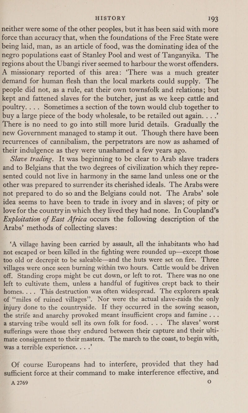 neither were some of the other peoples, but it has been said with more force than accuracy that, when the foundations of the Free State were being laid, man, as an article of food, was the dominating idea of the negro populations east of Stanley Pool and west of Tanganyika. 'The regions about the Ubangi river seemed to harbour the worst offenders. A missionary reported of this area: “There was a much greater demand for human flesh than the local markets could supply. The people did not, as a rule, eat their own townsfolk and relations; but kept and fattened slaves for the butcher, just as we keep cattle and poultry. ... Sometimes a section of the town would club together to buy a large piece of the body wholesale, to be retailed out again. . . .’ There is no need to go into still more lurid details. Gradually the new Government managed to stamp it out. Though there have been recurrences of cannibalism, the perpetrators are now as ashamed of their indulgence as they were unashamed a few years ago. Slave trading. It was beginning to be clear to Arab slave traders and to Belgians that the two degrees of civilization which they repre- sented could not live in harmony in the same land unless one or the other was prepared to surrender its cherished ideals. ‘The Arabs were not prepared to do so and the Belgians could not. The Arabs’ sole idea seems to have been to trade in ivory and in slaves; of pity or love for the country in which they lived they had none. In Coupland’s Exploitation of East Africa occurs the following description of the Arabs’ methods of collecting slaves: ‘A village having been carried by assault, all the inhabitants who had not escaped or been killed in the fighting were rounded up—except those too old or decrepit to be saleable—and the huts were set on fire. Three villages were once seen burning within two hours. Cattle would be driven off. Standing crops might be cut down, or left to rot. There was no one left to cultivate them, unless a handful of fugitives crept back to their homes.... This destruction was often widespread. ‘The explorers speak of “miles of ruined villages”. Nor were the actual slave-raids the only injury done to the countryside. If they occurred in the sowing season, the strife and anarchy provoked meant insufficient crops and famine... a starving tribe would sell its own folk for food. ... The slaves’ worst sufferings were those they endured between their capture and their ulti- mate consignment to their masters. The march to the coast, to begin with, was a terrible experience... .’ Of course Europeans had to interfere, provided that they had sufficient force at their command to make interference effective, and A 2769 O