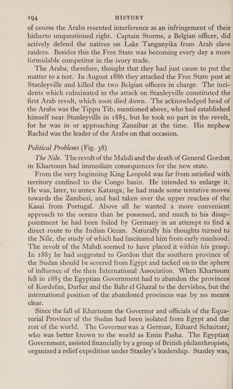 of course the Arabs resented interference as an infringement of their hitherto unquestioned right. Captain Storms, a Belgian officer, did actively defend the natives on Lake Tanganyika from Arab slave raiders. Besides this the Free State was becoming every day a more formidable competitor in the ivory trade. The Arabs, therefore, thought that they had just cause to put the matter to a test. In August 1886 they attacked the Free State post at Stanleyville and killed the two Belgian officers in charge. The inci- dents which culminated in the attack on Stanleyville constituted the first Arab revolt, which soon died down. The acknowledged head of the Arabs was the 'Tippu Tib, mentioned above, who had established himself near Stanleyville in 1885, but he took no part in the revolt, for he was in or approaching Zanzibar at the time. His nephew Rachid was the leader of the Arabs on that occasion. Political Problems (Fig. 38) The Nile. 'The revolt of the Mahdiand the death of General Gordon in Khartoum had immediate consequences for the new state. From the very beginning King Leopold was far from satisfied with territory confined to the Congo basin. He intended to enlarge it. He was, later, to annex Katanga; he had made some tentative moves towards the Zambezi, and had taken over the upper reaches of the Kasai from Portugal. Above all he wanted a more convenient approach to the oceans than he possessed, and much to his disap- pointment he had been foiled by Germany in an attempt to find a direct route to the Indian Ocean. Naturally his thoughts turned to the Nile, the study of which had fascinated him from early manhood. The revolt of the Mahdi seemed to have placed it within his grasp. In 1883 he had suggested to Gordon that the southern province of the Sudan should be severed from Egypt and tacked on to the sphere of influence of the then International Association. When Khartoum fell in 1885 the Egyptian Government had to abandon the provinces of Kordofan, Darfur and the Bahr el Ghazal to the dervishes, but the international position of the abandoned provinces was by no means clear. Since the fall of Khartoum the Governor and officials of the Equa- torial Province of the Sudan had been isolated from Egypt and the rest of the world. ‘The Governor was a German, Eduard Schnitzer, who was better known to the world as Emin Pasha. The Egyptian Government, assisted financially by a group of British philanthropists, organized a relief expedition under Stanley’s leadership. Stanley was, |