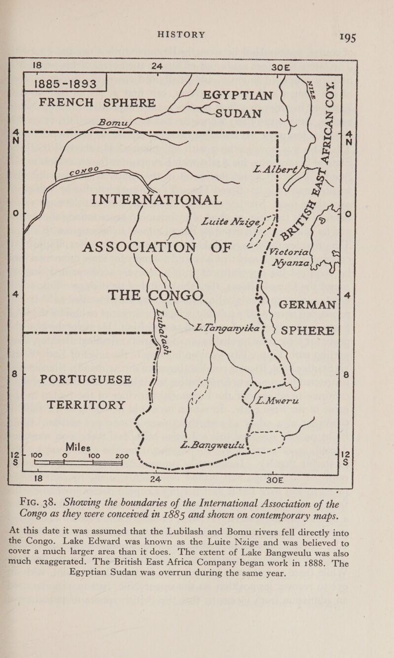 EGYPTIAN | ~SUDAN @ ety l INTERNATIONAL Luite Nzige!}' ASSOCIATION OF LAE CON GO NS Ss &amp; + eee re eee ee Q \e &amp; wr PORTUGUESE i TERRITORY ) f° \, Miles L.Bangweuius 100 5 Ls ro) Be atattlaty  Fic. 38. Showing the boundaries of the International Association of the Congo as they were conceived in 1885 and shown on contemporary maps. At this date it was assumed that the Lubilash and Bomu rivers fell directly into the Congo. Lake Edward was known as the Luite Nzige and was believed to cover a much larger area than it does. The extent of Lake Bangweulu was also much exaggerated. The British East Africa Company began work in 1888. The Egyptian Sudan was overrun during the same year.