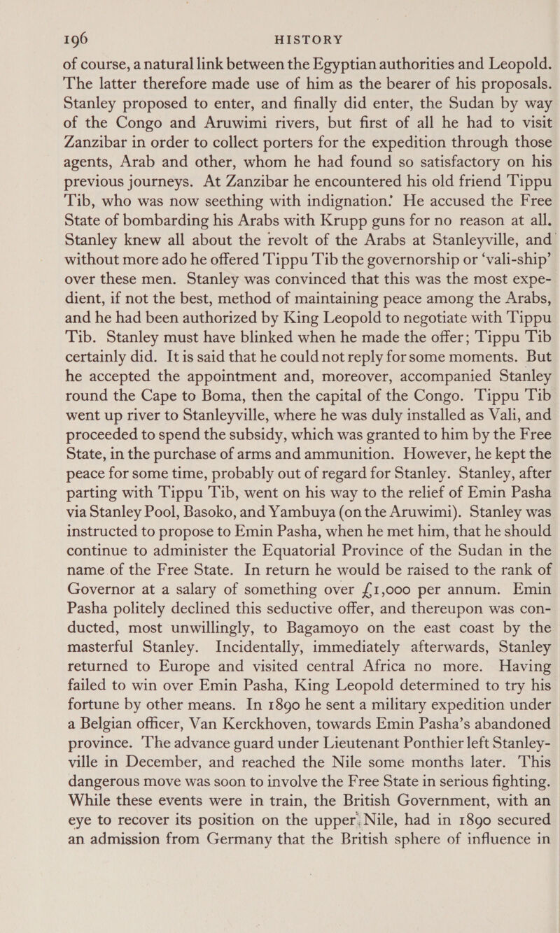of course, a natural link between the Egyptian authorities and Leopold. The latter therefore made use of him as the bearer of his proposals. Stanley proposed to enter, and finally did enter, the Sudan by way of the Congo and Aruwimi rivers, but first of all he had to visit Zanzibar in order to collect porters for the expedition through those agents, Arab and other, whom he had found so satisfactory on his previous journeys. At Zanzibar he encountered his old friend ‘Tippu Tib, who was now seething with indignation? He accused the Free State of bombarding his Arabs with Krupp guns for no reason at all. Stanley knew all about the revolt of the Arabs at Stanleyville, and without more ado he offered Tippu Tib the governorship or ‘vali-ship’ over these men. Stanley was convinced that this was the most expe- dient, if not the best, method of maintaining peace among the Arabs, and he had been authorized by King Leopold to negotiate with Tippu Tib. Stanley must have blinked when he made the offer; ‘Tippu Tib certainly did. It is said that he could not reply forsome moments. But he accepted the appointment and, moreover, accompanied Stanley round the Cape to Boma, then the capital of the Congo. Tippu Tib went up river to Stanleyville, where he was duly installed as Vali, and proceeded to spend the subsidy, which was granted to him by the Free State, in the purchase of arms and ammunition. However, he kept the peace for some time, probably out of regard for Stanley. Stanley, after parting with 'Tippu Tib, went on his way to the relief of Emin Pasha via Stanley Pool, Basoko, and Yambuya (onthe Aruwimi). Stanley was instructed to propose to Emin Pasha, when he met him, that he should continue to administer the Equatorial Province of the Sudan in the name of the Free State. In return he would be raised to the rank of Governor at a salary of something over £1,000 per annum. Emin Pasha politely declined this seductive offer, and thereupon was con- ducted, most unwillingly, to Bagamoyo on the east coast by the masterful Stanley. Incidentally, immediately afterwards, Stanley returned to Europe and visited central Africa no more. Having failed to win over Emin Pasha, King Leopold determined to try his fortune by other means. In 1890 he sent a military expedition under a Belgian officer, Van Kerckhoven, towards Emin Pasha’s abandoned province. The advance guard under Lieutenant Ponthier left Stanley- ville in December, and reached the Nile some months later. This dangerous move was soon to involve the Free State in serious fighting. While these events were in train, the British Government, with an eye to recover its position on the upper. Nile, had in 1890 secured an admission from Germany that the British sphere of influence in