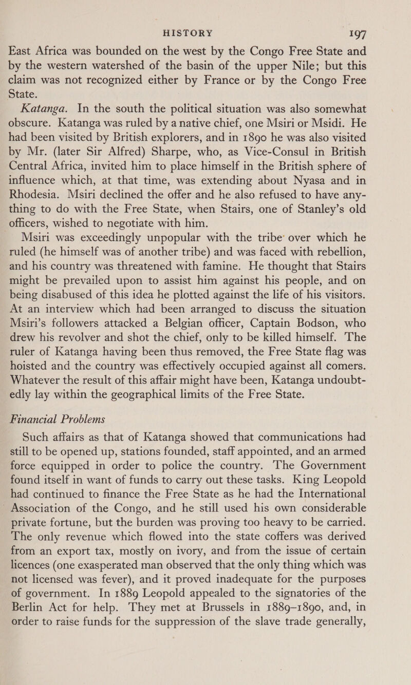 East Africa was bounded on the west by the Congo Free State and by the western watershed of the basin of the upper Nile; but this claim was not recognized either by France or by the Congo Free State. 7 Katanga. In the south the political situation was also somewhat obscure. Katanga was ruled by a native chief, one Msiri or Msidi. He had been visited by British explorers, and in 1890 he was also visited by Mr. (later Sir Alfred) Sharpe, who, as Vice-Consul in British Central Africa, invited him to place himself in the British sphere of influence which, at that time, was extending about Nyasa and in Rhodesia. Msiri declined the offer and he also refused to have any- thing to do with the Free State, when Stairs, one of Stanley’s old officers, wished to negotiate with him. Msiri was exceedingly unpopular with the tribe’ over which he ruled (he himself was of another tribe) and was faced with rebellion, and his country was threatened with famine. He thought that Stairs might be prevailed upon to assist him against his people, and on being disabused of this idea he plotted against the life of his visitors. At an interview which had been arranged to discuss the situation Msiri’s followers attacked a Belgian officer, Captain Bodson, who drew his revolver and shot the chief, only to be killed himself. The ruler of Katanga having been thus removed, the Free State flag was hoisted and the country was effectively occupied against all comers. Whatever the result of this affair might have been, Katanga undoubt- edly lay within the geographical limits of the Free State. Financial Problems Such affairs as that of Katanga showed that communications had still to be opened up, stations founded, staff appointed, and an armed force equipped in order to police the country. The Government found itself in want of funds to carry out these tasks. King Leopold had continued to finance the Free State as he had the International _ Association of the Congo, and he still used his own considerable private fortune, but the burden was proving too heavy to be carried. _ The only revenue which flowed into the state coffers was derived from an export tax, mostly on ivory, and from the issue of certain licences (one exasperated man observed that the only thing which was not licensed was fever), and it proved inadequate for the purposes of government. In 1889 Leopold appealed to the signatories of the Berlin Act for help. They met at Brussels in 1889-1890, and, in order to raise funds for the suppression of the slave trade generally,