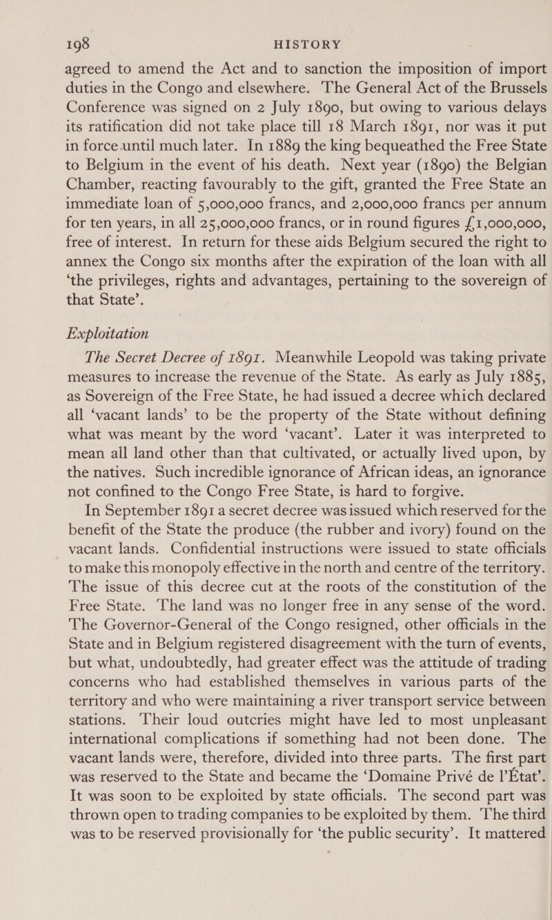 agreed to amend the Act and to sanction the imposition of import duties in the Congo and elsewhere. The General Act of the Brussels Conference was signed on 2 July 1890, but owing to various delays its ratification did not take place till 18 March 1891, nor was it put in force-until much later. In 1889 the king bequeathed the Free State to Belgium in the event of his death. Next year (1890) the Belgian Chamber, reacting favourably to the gift, granted the Free State an immediate loan of 5,000,000 francs, and 2,000,000 francs per annum for ten years, in all 25,000,000 francs, or in round figures {1,000,000, free of interest. In return for these aids Belgium secured the right to annex the Congo six months after the expiration of the loan with all ‘the privileges, rights and advantages, pertaining to the sovereign of that State’. Exploitation The Secret Decree of 1891. Meanwhile Leopold was taking private measures to increase the revenue of the State. As early as July 1885, as Sovereign of the Free State, he had issued a decree which declared all ‘vacant lands’ to be the property of the State without defining what was meant by the word ‘vacant’. Later it was interpreted to mean all land other than that cultivated, or actually lived upon, by the natives. Such incredible ignorance of African ideas, an ignorance not confined to the Congo Free State, is hard to forgive. In September 1891 a secret decree was issued which reserved for the benefit of the State the produce (the rubber and ivory) found on the vacant lands. Confidential instructions were issued to state officials to make this monopoly effective in the north and centre of the territory. The issue of this decree cut at the roots of the constitution of the Free State. ‘he land was no longer free in any sense of the word. The Governor-General of the Congo resigned, other officials in the State and in Belgium registered disagreement with the turn of events, but what, undoubtedly, had greater effect was the attitude of trading concerns who had established themselves in various parts of the territory and who were maintaining a river transport service between stations. Their loud outcries might have led to most unpleasant international complications if something had not been done. The vacant lands were, therefore, divided into three parts. The first part was reserved to the State and became the ‘Domaine Privé de |’Etat’. It was soon to be exploited by state officials. The second part was thrown open to trading companies to be exploited by them. ‘The third was to be reserved provisionally for ‘the public security’. It mattered