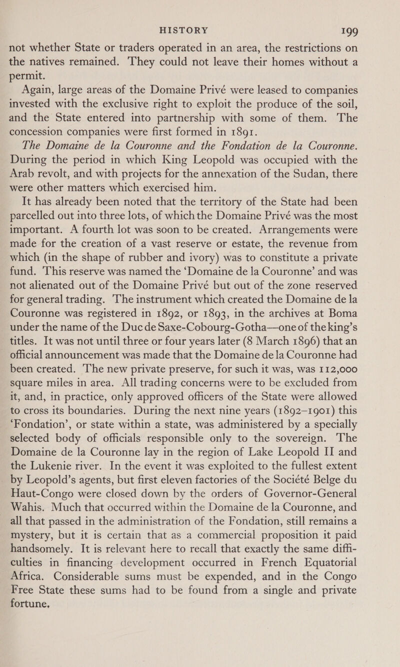 not whether State or traders operated in an area, the restrictions on the natives remained. They could not leave their homes without a permit. Again, large areas of the Domaine Privé were leased to companies invested with the exclusive right to exploit the produce of the soil, and the State entered into partnership with some of them. The concession companies were first formed in 18g1. The Domaine de la Couronne and the Fondation de la Couronne. During the period in which King Leopold was occupied with the Arab revolt, and with projects for the annexation of the Sudan, there were other matters which exercised him. It has already been noted that the territory of the State had been parcelled out into three lots, of which the Domaine Privé was the most important. A fourth lot was soon to be created. Arrangements were made for the creation of a vast reserve or estate, the revenue from which (in the shape of rubber and ivory) was to constitute a private fund. ‘This reserve was named the ‘Domaine de la Couronne’ and was not alienated out of the Domaine Privé but out of the zone reserved for general trading. The instrument which created the Domaine de la Couronne was registered in 1892, or 1893, in the archives at Boma under the name of the Duc de Saxe-Cobourg-Gotha—one of the king’s titles. It was not until three or four years later (8 March 1896) that an official announcement was made that the Domaine de la Couronne had been created. ‘The new private preserve, for such it was, was 112,000 square miles in area. All trading concerns were to be excluded from it, and, in practice, only approved officers of the State were allowed to cross its boundaries. During the next nine years (1892-1901) this ‘Fondation’, or state within a state, was administered by a specially selected body of officials responsible only to the sovereign. The Domaine de la Couronne lay in the region of Lake Leopold II and the Lukenie river. In the event it was exploited to the fullest extent _ by Leopold’s agents, but first eleven factories of the Société Belge du Haut-Congo were closed down by the orders of Governor-General Wahis. Much that occurred within the Domaine de la Couronne, and all that passed in the administration of the Fondation, still remains a mystery, but it is certain that as a commercial proposition it paid handsomely. It is relevant here to recall that exactly the same diffi- culties in financing development occurred in French Equatorial Africa. Considerable sums must be expended, and in the Congo Free State these sums had to be found from a single and private fortune,