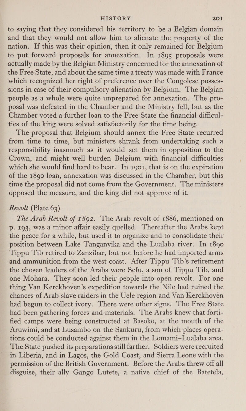 to saying that they considered his territory to be a Belgian domain and that they would not allow him to alienate the property of the nation. If this was their opinion, then it only remained for Belgium to put forward proposals for annexation. In 1895 proposals were actually made by the Belgian Ministry concerned for the annexation of the Free State, and about the same time a treaty was made with France which recognized her right of preference over the Congolese posses- sions in case of their compulsory alienation by Belgium. The Belgian people as a whole were quite unprepared for annexation. The pro- posal was defeated in the Chamber and the Ministry fell, but as the Chamber voted a further loan to the Free State the financial difficul- ties of the king were solved satisfactorily for the time being. The proposal that Belgium should annex the Free State recurred from time to time, but ministers shrank from undertaking such a responsibility inasmuch as it would set them in opposition to the Crown, and might well burden Belgium with financial difficulties which she would find hard to bear. In 1go1, that is on the expiration of the 1890 loan, annexation was discussed in the Chamber, but this time the proposal did not come from the Government. The ministers opposed the measure, and the king did not approve of it. Revolt (Plate 63) The Arab Revolt of 1892. The Arab revolt of 1886, mentioned on p. 193, was a minor affair easily quelled. Thereafter the Arabs kept the peace for a while, but used it to organize and to consolidate their position between Lake Tanganyika and the Lualaba river. In 1890 Tippu Tib retired to Zanzibar, but not before he had imported arms and ammunition from the west coast. After Tippu Tib’s retirement the chosen leaders of the Arabs were Sefu, a son of Tippu Tib, and one Mohara. ‘They soon led their people into open revolt. For one thing Van Kerckhoven’s expedition towards the Nile had ruined the chances of Arab slave raiders in the Uele region and Van Kerckhoven had begun to collect ivory. There were other signs. The Free State had been gathering forces and materials. ‘The Arabs knew that forti- fied camps were being constructed at Basoko, at the mouth of the Aruwimi, and at Lusambo on the Sankuru, from which places opera- tions could be conducted against them in the Lomami—Lualaba area. The State pushed its preparations still farther. Soldiers were recruited in Liberia, and in Lagos, the Gold Coast, and Sierra Leone with the permission of the British Government. Before the Arabs threw off all disguise, their ally Gango Lutete, a native chief of the Batetela,