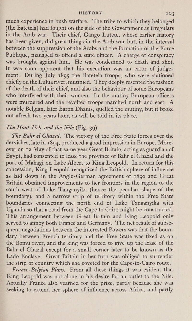 much experience in bush warfare. The tribe to which they belonged (the Batetela) had fought on the side of the Government as irregulars in the Arab war. Their chief, Gango Lutete, whose earlier history has been given, did great things in the Arab war but, in the interval between the suppression of the Arabs and the formation of the Force Publique, managed to offend a state officer. A charge of conspiracy was brought against him. He was condemned to death and shot. It was soon apparent that his execution was an error of judge- ment. During July 1895 the Batetela troops, who were stationed chiefly on the Lulua river, mutinied. hey deeply resented the fashion of the death of their chief, and also the behaviour of some Europeans who interfered with their women. In the mutiny European officers were murdered and the revolted troops marched north and east. A notable Belgian, later Baron Dhanis, quelled the mutiny, but it broke out afresh two years later, as will be told in its place. The Haut-Uele and the Nile (Fig. 39) The Bahr el Ghazal. 'The victory of the Free State forces over the dervishes, late in 1894, produced a good impression in Europe. More- over on 12 May of that same year Great Britain, acting as guardian of Egypt, had consented to lease the province of Bahr el Ghazal and the _ port of Mahagi on Lake Albert to King Leopold. In return for this concession, King Leopold recognized the British sphere of influence as laid down in the Anglo-German agreement of 1890 and Great Britain obtained improvements to her frontiers in the region to the south-west of Lake Tanganyika (hence the peculiar shape of the boundary), and a narrow strip of territory within the Free State boundaries connecting the north end of Lake ‘Tanganyika with Uganda so that a road from the Cape to Cairo might be constructed. This arrangement between Great Britain and King Leopold only _ served to annoy both France and Germany. ‘The net result of subse- quent negotiations between the interested Powers was that the boun- dary between French territory and the Free State was fixed as on the Bomu river, and the king was forced to give up the lease of the Bahr el Ghazal except for a small corner later to be known as the Lado Enclave. Great Britain in her turn was obliged to surrender the strip of country which she coveted for the Cape-to-Cairo route. Franco-Belgian Plans. From all these things it was evident that King Leopold was not alone in his desire for an outlet to the Nile. Actually France also yearned for the prize, partly because she was seeking to extend her sphere of influence across Africa, and partly