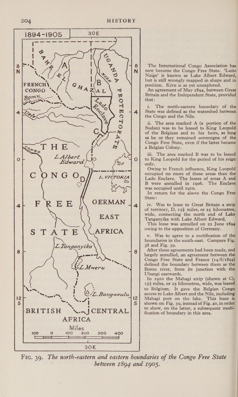 The International Congo Association has now become the Congo Free State. ‘Luite Nzige’ is known as Lake Albert Edward, . but is still wrongly mapped in shape and in FRENCH\ position. Kivu is as yet unexplored. CONGO \ An agreement of May 1894, between Great : . Britain and the Independent State, provided Bon es \ &lt; that: ; e DOD Nome. : i. The north-eastern boundary of the State was defined as the watershed between Ss the Congo and the Nile. ii. The area marked A (a portion of the Sudan) was to be leased to King Leopold of the Belgians and to his heirs, as long as he or they remained sovereigns of the Congo Free State, even if the latter became a Belgian Colony. iii. The area marked B was to be leased to King Leopold for the period of his reign only. Owing to French influence, King Leopold occupied no more of these areas than the Lado Enclave. The leases of areas A and B were annulled in 1906. The Enclave was occupied until rgro. In return for the above the Congo Free State: iv. Was to lease to Great Britain a strip of territory, D, 15% miles, or 25 kilometres, wide, connecting the north end of Lake Tanganyika with Lake Albert Edward. This lease was annulled on 22 June 1894 owing to the opposition of Germany. v. Was to agree to a rectification of the boundaries in the south-east. Compare Fig. 38 and Fig. 39. After these agreements had been made, and largely annulled, an agreement between the Congo Free State and France (14/8/1894) defined the boundary between them as the Bomu river, from its junction with the Ubangi eastwards. In 1910 the Mahagi strip (shown at C), i 154 miles, or 25 kilometres, wide, was leased to Belgium. It gave the Belgian Congo access to Lake Albert and the Nile, including Note Mahagi port on the lake. This lease is ! shown on Fig. 39, instead of Fig. 40, in order to show, on the latter, a subsequent modi- ‘BRITISH ok CENTRAL fication of boundary in this area. AFRICA Miles oO 100 200 300 £400 SEES es ce  Fic. 39. The north-eastern and eastern boundaries of the Congo Free State between 1894 and 1905.