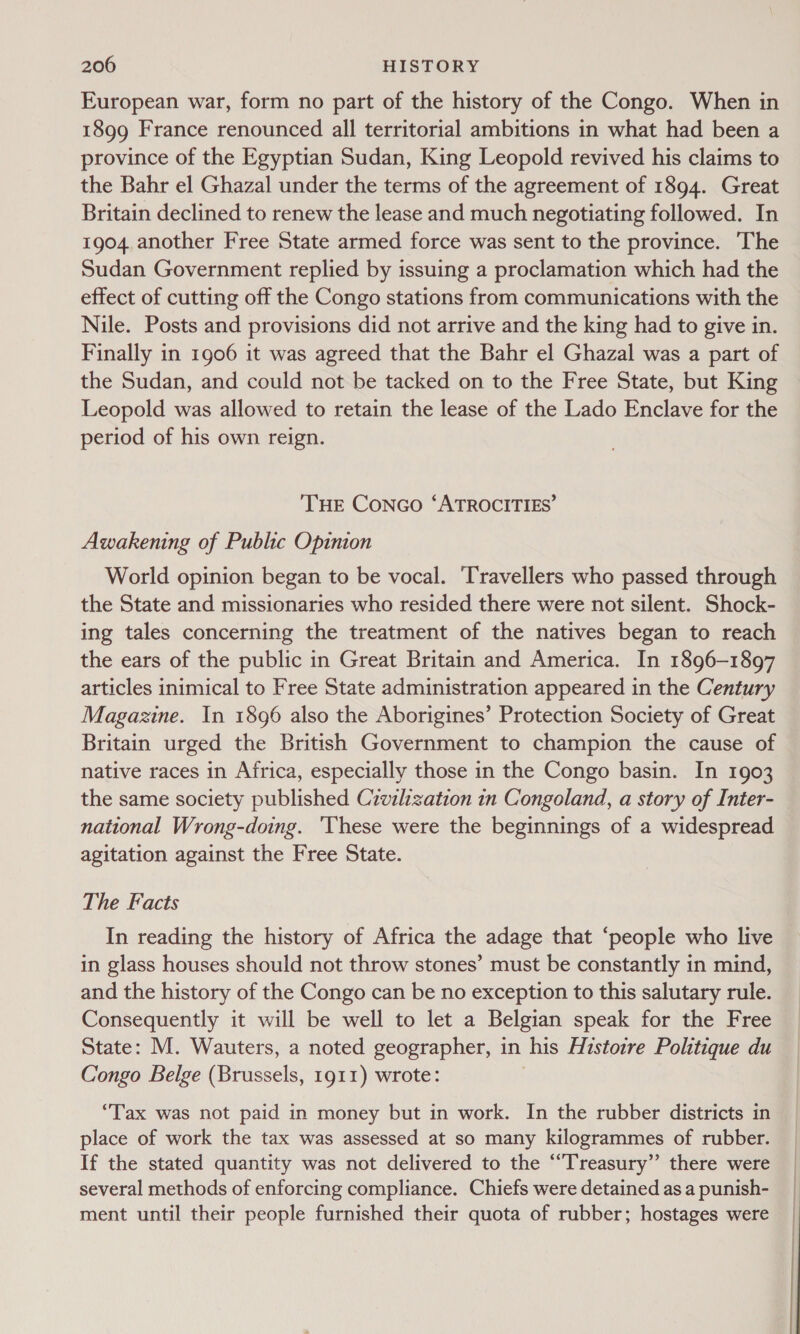 European war, form no part of the history of the Congo. When in 1899 France renounced all territorial ambitions in what had been a province of the Egyptian Sudan, King Leopold revived his claims to the Bahr el Ghazal under the terms of the agreement of 1894. Great Britain declined to renew the lease and much negotiating followed. In 1904 another Free State armed force was sent to the province. ‘The Sudan Government replied by issuing a proclamation which had the effect of cutting off the Congo stations from communications with the Nile. Posts and provisions did not arrive and the king had to give in. Finally in 1906 it was agreed that the Bahr el Ghazal was a part of the Sudan, and could not be tacked on to the Free State, but King Leopold was allowed to retain the lease of the Lado Enclave for the period of his own reign. THE CoNGo ‘ATROCITIES’ Awakening of Public Opinion World opinion began to be vocal. ‘Travellers who passed through the State and missionaries who resided there were not silent. Shock- ing tales concerning the treatment of the natives began to reach the ears of the public in Great Britain and America. In 1896-1897 articles inimical to Free State administration appeared in the Century Magazine. In 1896 also the Aborigines’ Protection Society of Great Britain urged the British Government to champion the cause of native races in Africa, especially those in the Congo basin. In 1903 the same society published Civilization in Congoland, a story of Inter- national Wrong-doing. ‘These were the beginnings of a widespread agitation against the Free State. The Facts In reading the history of Africa the adage that ‘people who live in glass houses should not throw stones’ must be constantly in mind, and the history of the Congo can be no exception to this salutary rule. Consequently it will be well to let a Belgian speak for the Free State: M. Wauters, a noted geographer, in his Histoire Politique du Congo Belge (Brussels, 1911) wrote: “Tax was not paid in money but in work. In the rubber districts in place of work the tax was assessed at so many kilogrammes of rubber. If the stated quantity was not delivered to the ““T'reasury” there were several methods of enforcing compliance. Chiefs were detained as a punish- ment until their people furnished their quota of rubber; hostages were
