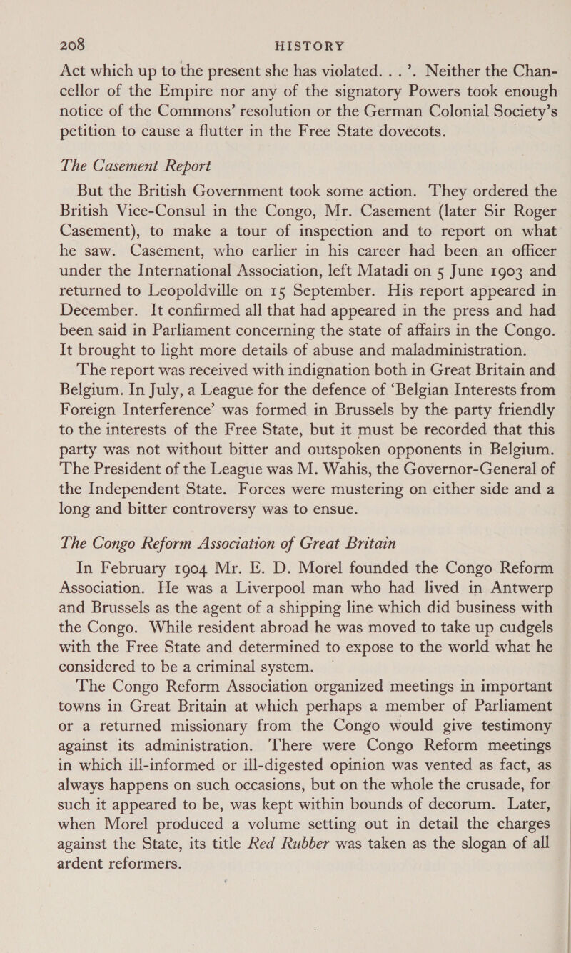Act which up to the present she has violated. . .’. Neither the Chan- cellor of the Empire nor any of the signatory Powers took enough notice of the Commons’ resolution or the German Colonial Society’ S petition to cause a flutter in the Free State dovecots. The Casement Report But the British Government took some action. They ordered the British Vice-Consul in the Congo, Mr. Casement (later Sir Roger Casement), to make a tour of inspection and to report on what he saw. Casement, who earlier in his career had been an officer under the International Association, left Matadi on 5 June 1903 and returned to Leopoldville on 15 September. His report appeared in December. It confirmed all that had appeared in the press and had been said in Parliament concerning the state of affairs in the Congo. It brought to light more details of abuse and maladministration. The report was received with indignation both in Great Britain and Belgium. In July, a League for the defence of ‘Belgian Interests from Foreign Interference’ was formed in Brussels by the party friendly to the interests of the Free State, but it must be recorded that this party was not without bitter and outspoken opponents in Belgium. The President of the League was M. Wahis, the Governor-General of the Independent State. Forces were mustering on either side and a long and bitter controversy was to ensue. The Congo Reform Association of Great Britain In February 1904 Mr. E. D. Morel founded the Congo Reform Association. He was a Liverpool man who had lived in Antwerp and Brussels as the agent of a shipping line which did business with the Congo. While resident abroad he was moved to take up cudgels with the Free State and determined to expose to the world what he considered to be a criminal system. The Congo Reform Association organized meetings in important towns in Great Britain at which perhaps a member of Parliament or a returned missionary from the Congo would give testimony against its administration. There were Congo Reform meetings in which ill-informed or ill-digested opinion was vented as fact, as always happens on such occasions, but on the whole the crusade, for such it appeared to be, was kept within bounds of decorum. Later, when Morel produced a volume setting out in detail the charges against the State, its title Red Rubber was taken as the slogan of all ardent reformers.