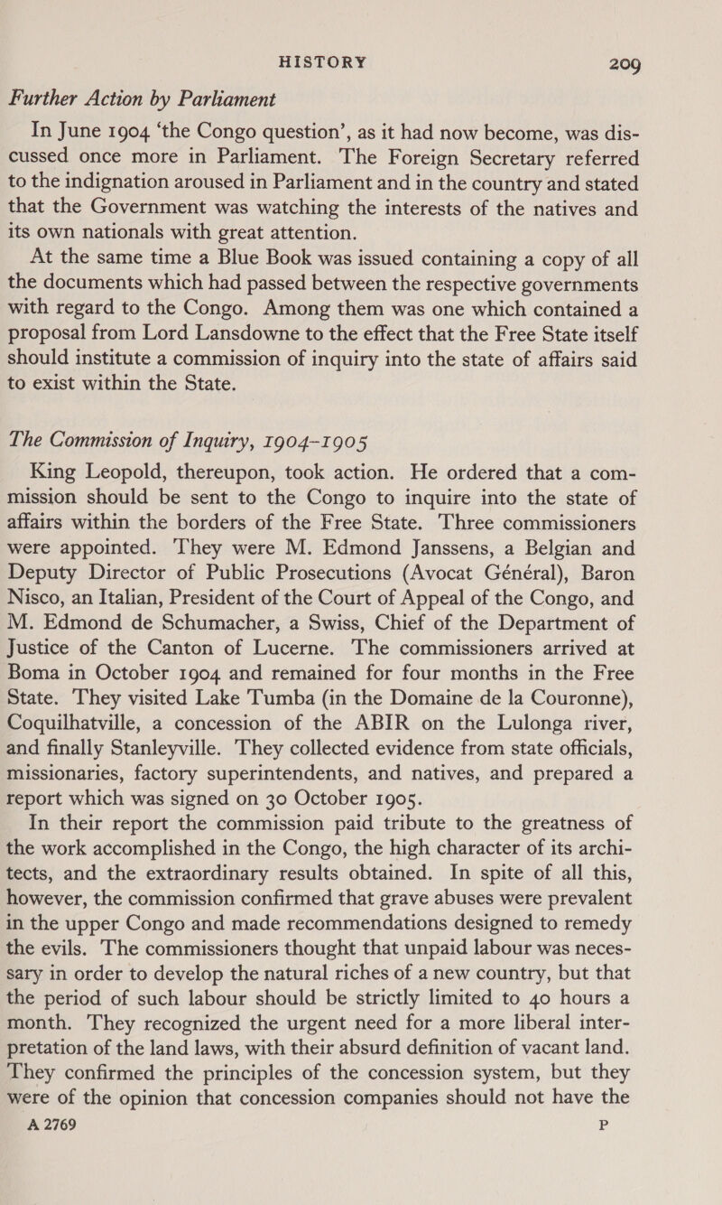 Further Action by Parliament In June 1904 ‘the Congo question’, as it had now become, was dis- cussed once more in Parliament. The Foreign Secretary referred to the indignation aroused in Parliament and in the country and stated that the Government was watching the interests of the natives and its own nationals with great attention. At the same time a Blue Book was issued containing a copy of all the documents which had passed between the respective governments with regard to the Congo. Among them was one which contained a proposal from Lord Lansdowne to the effect that the Free State itself should institute a commission of inquiry into the state of affairs said to exist within the State. The Commission of Inquiry, T904-1905 King Leopold, thereupon, took action. He ordered that a com- mission should be sent to the Congo to inquire into the state of affairs within the borders of the Free State. Three commissioners were appointed. hey were M. Edmond Janssens, a Belgian and Deputy Director of Public Prosecutions (Avocat Général), Baron Nisco, an Italian, President of the Court of Appeal of the Congo, and M. Edmond de Schumacher, a Swiss, Chief of the Department of Justice of the Canton of Lucerne. The commissioners arrived at Boma in October 1904 and remained for four months in the Free State. They visited Lake Tumba (in the Domaine de la Couronne), Coquilhatville, a concession of the ABIR on the Lulonga river, and finally Stanleyville. They collected evidence from state officials, missionaries, factory superintendents, and natives, and prepared a report which was signed on 30 October 1905. In their report the commission paid tribute to the greatness of the work accomplished in the Congo, the high character of its archi- tects, and the extraordinary results obtained. In spite of all this, however, the commission confirmed that grave abuses were prevalent in the upper Congo and made recommendations designed to remedy the evils. The commissioners thought that unpaid labour was neces- sary in order to develop the natural riches of a new country, but that the period of such labour should be strictly limited to 40 hours a month. They recognized the urgent need for a more liberal inter- pretation of the land laws, with their absurd definition of vacant land. They confirmed the principles of the concession system, but they were of the opinion that concession companies should not have the A 2769 P