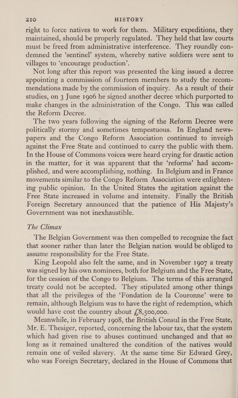 right to force natives to work for them. Military expeditions, they maintained, should be properly regulated. ‘They held that law courts must be freed from administrative interference. They roundly con- demned the ‘sentinel’ system, whereby native soldiers were sent to villages to ‘encourage production’. Not long after this report was presented the king issued a decree appointing a commission of fourteen members to study the recom- mendations made by the commission of inquiry. Asa result of their studies, on 3 June 1906 he signed another decree which purported to make changes in the administration of the Congo. This was called the Reform Decree. The two years following the signing of the Reform Decree were politically stormy and sometimes tempestuous. In England news- papers and the Congo Reform Association continued to inveigh against the Free State and continued to carry the public with them. In the House of Commons voices were heard crying for drastic action in the matter, for it was apparent that the ‘reforms’ had accom- plished, and were accomplishing, nothing. In Belgium and in France movements similar to the Congo Reform Association were enlighten- ing public opinion. In the United States the agitation against the Free State increased in volume and intensity. Finally the British Foreign Secretary announced that the patience of His Majesty’s Government was not inexhaustible. The Climax The Belgian Government was then compelled to recognize the fact that sooner rather than later the Belgian nation would be obliged to assume responsibility for the Free State. King Leopold also felt the same, and in November 1907 a treaty was signed by his own nominees, both for Belgium and the Free State, for the cession of the Congo to Belgium. The terms of this arranged treaty could not be accepted. They stipulated among other things that all the privileges of the ‘Fondation de la Couronne’ were to remain, although Belgium was to have the right of redemption, which would have cost the country about £8,500,000. Meanwhile, in February 1908, the British Consul in the Free State, Mr. E. Thesiger, reported, concerning the labour tax, that the system which had given rise to abuses continued unchanged and that so long as it remained unaltered the condition of the natives would remain one of veiled slavery. At the same time Sir Edward Grey, who was Foreign Secretary, declared in the House of Commons that